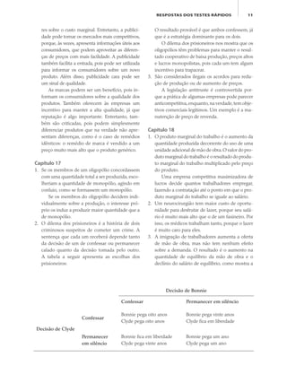 11RESPOSTAS DOS TESTES RÁPIDOS
res sobre o custo marginal. Entretanto, a publici-
dade pode tornar os mercados mais competitivos,
porque, às vezes, apresenta informações úteis aos
consumidores, que podem aproveitar as diferen-
ças de preços com mais facilidade. A publicidade
também facilita a entrada, pois pode ser utilizada
para informar os consumidores sobre um novo
produto. Além disso, publicidade cara pode ser
um sinal de qualidade.
As marcas podem ser um benefício, pois in-
formam os consumidores sobre a qualidade dos
produtos. Também oferecem às empresas um
incentivo para manter a alta qualidade, já que
reputação é algo importante. Entretanto, tam-
bém são criticadas, pois podem simplesmente
diferenciar produtos que na verdade não apre-
sentam diferenças, como é o caso de remédios
idênticos: o remédio de marca é vendido a um
preço muito mais alto que o produto genérico.
Capítulo 17
1. Se os membros de um oligopólio concordassem
com uma quantidade total a ser produzida, esco-
lheriam a quantidade de monopólio, agindo em
conluio, como se formassem um monopólio.
Se os membros do oligopólio decidem indi-
vidualmente sobre a produção, o interesse pró-
prio os induz a produzir maior quantidade que a
de monopólio.
2. O dilema dos prisioneiros é a história de dois
criminosos suspeitos de cometer um crime. A
sentença que cada um receberá depende tanto
da decisão de um de confessar ou permanecer
calado quanto da decisão tomada pelo outro.
A tabela a seguir apresenta as escolhas dos
prisioneiros:
O resultado provável é que ambos confessem, já
que é a estratégia dominante para os dois.
O dilema dos prisioneiros nos mostra que os
oligopólios têm problemas para manter o resul-
tado cooperativo de baixa produção, preços altos
e lucros monopolistas, pois cada um tem algum
incentivo para trapacear.
3. São considerados ilegais os acordos para redu-
ção de produção ou de aumento de preços.
A legislação antitruste é controvertida por-
que a prática de algumas empresas pode parecer
anticompetitiva,enquanto,na verdade,tem obje-
tivos comerciais legítimos. Um exemplo é a ma-
nutenção de preço de revenda.
Capítulo 18
1. O produto marginal do trabalho é o aumento da
quantidade produzida decorrente do uso de uma
unidade adicional de mão de obra.O valor do pro-
duto marginal do trabalho é o resultado do produ-
to marginal do trabalho multiplicado pelo preço
do produto.
Uma empresa competitiva maximizadora de
lucros decide quantos trabalhadores empregar,
fazendo a contratação até o ponto em que o pro-
duto marginal do trabalho se iguale ao salário.
2. Um neurocirurgião tem maior custo de oportu-
nidade para desfrutar de lazer, porque seu salá-
rio é muito mais alto que o de um faxineiro. Por
isso, os médicos trabalham tanto, porque o lazer
é muito caro para eles.
3. A imigração de trabalhadores aumenta a oferta
de mão de obra, mas não tem nenhum efeito
sobre a demanda. O resultado é o aumento na
quantidade de equilíbrio da mão de obra e o
declínio do salário de equilíbrio, como mostra a
Decisão de Bonnie
Confessar Permanecer em silêncio
Decisão de Clyde
Confessar
Bonnie pega oito anos
Clyde pega oito anos
Bonnie pega vinte anos
Clyde fica em liberdade
Permanecer
em silêncio
Bonnie fica em liberdade
Clyde pega vinte anos
Bonnie pega um ano
Clyde pega um ano
eco_39-Resposta dos testes.indd 11eco_39-Resposta dos testes.indd 11 09.11.09 10:47:4309.11.09 10:47:43
 