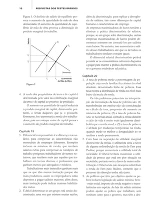 12 RESPOSTAS DOS TESTES RÁPIDOS
Figura 1. O declínio do salário de equilíbrio pro-
voca o aumento da quantidade de mão de obra
demandada. O aumento da quantidade de equi-
líbrio de mão de obra provoca a diminuição do
produto marginal do trabalho.
além da discriminação, para explicar a divergên-
cia de salários, tais como diferenças de capital
humano e características do emprego.
As empresas maximizadoras de lucros tendem a
eliminar a prática discriminatória de salários,
porque, se um grupo sofre discriminação, outras
empresas maximizadoras de lucros podem de-
monstrar interesse em contratá-los por salários
mais baixos. No entanto, isso aumentaria o salá-
rio desses trabalhadores, até que os de todos os
trabalhadores similares estejam iguais.
O diferencial salarial discriminatório poderá
persistir se os consumidores estiverem dispostos
a pagar para manter a prática discriminatória ou
se o governo estabelecer tal prática.
Capítulo 20
1. A taxa de pobreza mede a porcentagem da po-
pulação cuja renda familiar fica abaixo do nível
absoluto, denominado linha de pobreza. Essa
taxa mostra a distribuição de renda no nível mais
baixo da escala de renda.
Os três problemas potenciais na interpreta-
ção da mensuração da taxa de pobreza são: (1)
transferências em espécie não são consideradas
no cálculo da taxa, porquanto ela aumenta os
números da pobreza; (2) a taxa de pobreza ba-
seia-se na renda anual, contudo a renda durante
o ciclo de vida é muito mais igualmente distri-
buída que a renda anual; e (3) a taxa de pobreza
é afetada por mudanças temporárias na renda,
quando mede-se melhor a desigualdade ao se
analisar a renda permanente.
2. Com base na suposição da utilidade marginal
decrescente da renda, o utilitarista seria a favor
de alguma redistribuição da renda de Pam para
Pauline, porque aumentaria a utilidade total da
sociedade. O liberal tentaria maximizar a utili-
dade da pessoa que está em pior situação na
sociedade, portanto seria a favor de maior redis-
tribuição. O libertarista não desejaria redistribuir
a renda de Pam para Pauline, contanto que o
processo de obtenção tenha sido justo.
3. As políticas que têm por objetivo ajudar os po-
bres incluem legislação do salário mínimo, bem-
-estar social, imposto de renda negativo e trans-
ferências em espécie. As leis do salário mínimo
podem ajudar os pobres que trabalham, sem
nenhum custo para o governo, mas têm a des-
4. A renda dos proprietários de terra e de capital é
determinada pelo valor da contribuição marginal
da terra e do capital ao processo de produção.
O aumento na quantidade de capital reduziria
o produto marginal do capital, diminuindo, por-
tanto, a renda daqueles que já o possuem.
Entretanto, isso aumentaria a renda dos trabalha-
dores, pois um estoque maior de capital provoca
o aumento do produto marginal do trabalho.
Capítulo 19
1. Diferencial compensatório é a diferença nos sa-
lários para compensar as características não
monetárias de empregos diferentes. Exemplos
incluem os mineiros de carvão, que recebem
salários extras para compensar as condições de
trabalho perigosas; trabalhadores de turnos no-
turnos, que recebem mais que aqueles que tra-
balham em turnos diurnos; e professores, que
ganham menos que advogados e médicos.
Trabalhadores mais instruídos ganham mais
que os que têm menos instrução porque são
mais produtivos, assim os empregadores estão
dispostos a pagar salários maiores; além disso,
mais instrução pode indicar maiores habilida-
des inatas.
2. É difícil determinar se um grupo está sendo dis-
criminado, uma vez que existem muitas razões,
Salário
Quantidade
de Mão de Obra
O1
O2
S1
S2
T2
T1
Demanda
Figura 1
eco_39-Resposta dos testes.indd 12eco_39-Resposta dos testes.indd 12 09.11.09 10:47:4409.11.09 10:47:44
 