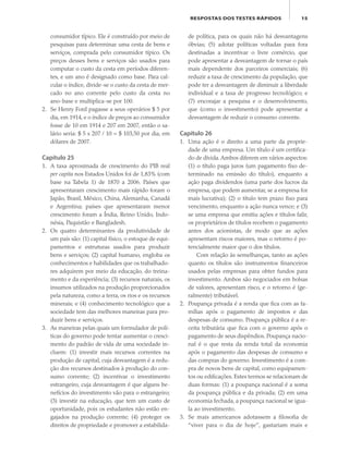 15RESPOSTAS DOS TESTES RÁPIDOS
consumidor típico. Ele é construído por meio de
pesquisas para determinar uma cesta de bens e
serviços, comprada pelo consumidor típico. Os
preços desses bens e serviços são usados para
computar o custo da cesta em períodos diferen-
tes, e um ano é designado como base. Para cal-
cular o índice, divide-se o custo da cesta de mer-
cado no ano corrente pelo custo da cesta no
ano-base e multiplica-se por 100.
2. Se Henry Ford pagasse a seus operários $ 5 por
dia, em 1914, e o índice de preços ao consumidor
fosse de 10 em 1914 e 207 em 2007, então o sa-
lário seria: $ 5 x 207 / 10 = $ 103,50 por dia, em
dólares de 2007.
Capítulo 25
1. A taxa aproximada de crescimento do PIB real
per capita nos Estados Unidos foi de 1,83% (com
base na Tabela 1) de 1870 a 2006. Países que
apresentaram crescimento mais rápido foram o
Japão, Brasil, México, China, Alemanha, Canadá
e Argentina; países que apresentaram menor
crescimento foram a Índia, Reino Unido, Indo-
nésia, Paquistão e Bangladesh.
2. Os quatro determinantes da produtividade de
um país são: (1) capital físico, o estoque de equi-
pamentos e estruturas usados para produzir
bens e serviços; (2) capital humano, engloba os
conhecimentos e habilidades que os trabalhado-
res adquirem por meio da educação, do treina-
mento e da experiência; (3) recursos naturais, os
insumos utilizados na produção proporcionados
pela natureza, como a terra, os rios e os recursos
minerais; e (4) conhecimento tecnológico que a
sociedade tem das melhores maneiras para pro-
duzir bens e serviços.
3. As maneiras pelas quais um formulador de polí-
ticas do governo pode tentar aumentar o cresci-
mento do padrão de vida de uma sociedade in-
cluem: (1) investir mais recursos correntes na
produção de capital, cuja desvantagem é a redu-
ção dos recursos destinados à produção do con-
sumo corrente; (2) incentivar o investimento
estrangeiro, cuja desvantagem é que alguns be-
nefícios do investimento vão para o estrangeiro;
(3) investir na educação, que tem um custo de
oportunidade, pois os estudantes não estão en-
gajados na produção corrente; (4) proteger os
direitos de propriedade e promover a estabilida-
de política, para os quais não há desvantagens
óbvias; (5) adotar políticas voltadas para fora
destinadas a incentivar o livre comércio, que
pode apresentar a desvantagem de tornar o país
mais dependente dos parceiros comerciais; (6)
reduzir a taxa de crescimento da população, que
pode ter a desvantagem de diminuir a liberdade
individual e a taxa de progresso tecnológico; e
(7) encorajar a pesquisa e o desenvolvimento,
que (como o investimento) pode apresentar a
desvantagem de reduzir o consumo corrente.
Capítulo 26
1. Uma ação é o direito a uma parte da proprie-
dade de uma empresa. Um título é um certifica-
do de dívida.Ambos diferem em vários aspectos:
(1) o título paga juros (um pagamento fixo de-
terminado na emissão do título), enquanto a
ação paga dividendos (uma parte dos lucros da
empresa, que podem aumentar, se a empresa for
mais lucrativa); (2) o título tem prazo fixo para
vencimento, enquanto a ação nunca vence; e (3)
se uma empresa que emitiu ações e títulos falir,
os proprietários de títulos recebem o pagamento
antes dos acionistas, de modo que as ações
apresentam riscos maiores, mas o retorno é po-
tencialmente maior que o dos títulos.
Com relação às semelhanças, tanto as ações
quanto os títulos são instrumentos financeiros
usados pelas empresas para obter fundos para
investimento. Ambos são negociados em bolsas
de valores, apresentam risco, e o retorno é (ge-
ralmente) tributável.
2. Poupança privada é a renda que fica com as fa-
mílias após o pagamento de impostos e das
despesas de consumo. Poupança pública é a re-
ceita tributária que fica com o governo após o
pagamento de seus dispêndios. Poupança nacio-
nal é o que resta da renda total da economia
após o pagamento das despesas de consumo e
das compras do governo. Investimento é a com-
pra de novos bens de capital, como equipamen-
tos ou edificações. Estes termos se relacionam de
duas formas: (1) a poupança nacional é a soma
da poupança pública e da privada; (2) em uma
economia fechada, a poupança nacional se igua-
la ao investimento.
3. Se mais americanos adotassem a filosofia de
“viver para o dia de hoje”, gastariam mais e
eco_39-Resposta dos testes.indd 15eco_39-Resposta dos testes.indd 15 09.11.09 10:47:4609.11.09 10:47:46
 