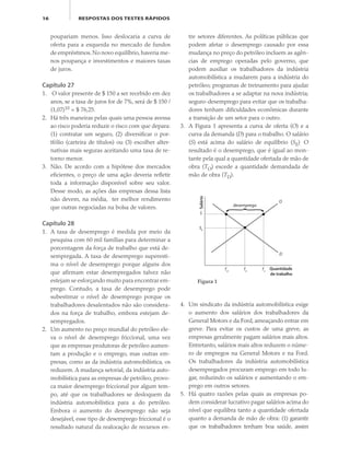 16 RESPOSTAS DOS TESTES RÁPIDOS
poupariam menos. Isso deslocaria a curva de
oferta para a esquerda no mercado de fundos
de empréstimos.No novo equilíbrio,haveria me-
nos poupança e investimentos e maiores taxas
de juros.
Capítulo 27
1. O valor presente de $ 150 a ser recebido em dez
anos, se a taxa de juros for de 7%, será de $ 150 /
(1,07)10 = $ 76,25.
2. Há três maneiras pelas quais uma pessoa avessa
ao risco poderia reduzir o risco com que depara:
(1) contratar um seguro, (2) diversificar o por-
tfólio (carteira de títulos) ou (3) escolher alter-
nativas mais seguras aceitando uma taxa de re-
torno menor.
3. Não. De acordo com a hipótese dos mercados
eficientes, o preço de uma ação deveria refletir
toda a informação disponível sobre seu valor.
Desse modo, as ações das empresas dessa lista
não devem, na média, ter melhor rendimento
que outras negociadas na bolsa de valores.
Capítulo 28
1. A taxa de desemprego é medida por meio da
pesquisa com 60 mil famílias para determinar a
porcentagem da força de trabalho que está de-
sempregada. A taxa de desemprego superesti-
ma o nível de desemprego porque alguns dos
que afirmam estar desempregados talvez não
estejam se esforçando muito para encontrar em-
prego. Contudo, a taxa de desemprego pode
subestimar o nível de desemprego porque os
trabalhadores desalentados não são considera-
dos na força de trabalho, embora estejam de-
sempregados.
2. Um aumento no preço mundial do petróleo ele-
va o nível de desemprego friccional, uma vez
que as empresas produtoras de petróleo aumen-
tam a produção e o emprego, mas outras em-
presas, como as da indústria automobilística, os
reduzem. A mudança setorial, da indústria auto-
mobilística para as empresas de petróleo, provo-
ca maior desemprego friccional por algum tem-
po, até que os trabalhadores se desloquem da
indústria automobilística para a do petróleo.
Embora o aumento do desemprego não seja
desejável, esse tipo de desemprego friccional é o
resultado natural da realocação de recursos en-
tre setores diferentes. As políticas públicas que
podem afetar o desemprego causado por essa
mudança no preço do petróleo incluem as agên-
cias de emprego operadas pelo governo, que
podem auxiliar os trabalhadores da indústria
automobilística a mudarem para a indústria do
petróleo; programas de treinamento para ajudar
os trabalhadores a se adaptar na nova indústria;
seguro-desemprego para evitar que os trabalha-
dores tenham dificuldades econômicas durante
a transição de um setor para o outro.
3. A Figura 1 apresenta a curva de oferta (O) e a
curva da demanda (D) para o trabalho. O salário
(S) está acima do salário de equilíbrio (SE). O
resultado é o desemprego, que é igual ao mon-
tante pela qual a quantidade ofertada de mão de
obra (TO) excede a quantidade demandada de
mão de obra (TD).
4. Um sindicato da indústria automobilística exige
o aumento dos salários dos trabalhadores da
General Motors e da Ford, ameaçando entrar em
greve. Para evitar os custos de uma greve, as
empresas geralmente pagam salários mais altos.
Entretanto, salários mais altos reduzem o núme-
ro de empregos na General Motors e na Ford.
Os trabalhadores da indústria automobilística
desempregados procuram emprego em todo lu-
gar, reduzindo os salários e aumentando o em-
prego em outros setores.
5. Há quatro razões pelas quais as empresas po-
dem considerar lucrativo pagar salários acima do
nível que equilibra tanto a quantidade ofertada
quanto a demanda de mão de obra: (1) garantir
que os trabalhadores tenham boa saúde, assim
Salário
Quantidade
de trabalho
D
O
S
TD
TE
TS
SE
desemprego
Figura 1
eco_39-Resposta dos testes.indd 16eco_39-Resposta dos testes.indd 16 09.11.09 10:47:4609.11.09 10:47:46
 