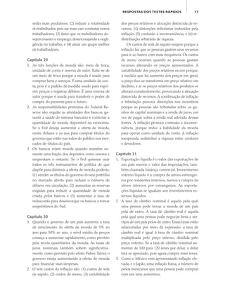 17RESPOSTAS DOS TESTES RÁPIDOS
serão mais produtivos; (2) reduzir a rotatividade
do trabalhador, pois sai mais caro contratar novos
trabalhadores; (3) fazer que os trabalhadores de-
sejem manter o emprego,desencorajando a negli-
gência no trabalho; e (4) atrair um grupo melhor
de trabalhadores.
Capítulo 29
1. As três funções da moeda são: meio de troca,
unidade de conta e reserva de valor. Trata-se de
um meio de troca porque a moeda é usada para
comprar bens e serviços. É uma unidade de con-
ta, pois é o padrão de medida usado para expri-
mir preços e registrar débitos. É uma reserva de
valor porque é usada para transferir o poder de
compra do presente para o futuro.
2. As responsabilidades primárias do Federal Re-
serve são: regular as atividades dos bancos, ga-
rantir a saúde do sistema bancário e controlar a
quantidade de moeda disponível na economia.
Se o Fed deseja aumentar a oferta de moeda,
emite dólares e os usa para comprar títulos do
governo que estão nas mãos do público nos mer-
cados de títulos do país.
3. Os bancos criam moeda quando mantêm so-
mente uma fração dos depósitos como reserva e
emprestam o restante. Se o Fed quisesse usar
todos os três instrumentos de política de que
dispõe para diminuir a oferta de moeda, poderia:
(1) vender os títulos do governo do seu portfólio
no mercado aberto para reduzir o número de
dólares em circulação, (2) aumentar as reservas
exigidas para reduzir a quantidade de moeda
criada pelos bancos e (3) aumentar a taxa de
redesconto para desencorajar os bancos a tomar
empréstimos do Fed.
Capítulo 30
1. Quando o governo de um país aumenta a taxa
de crescimento da oferta de moeda de 5% ao
ano para 50% ao ano, o nível médio de preços
começa a aumentar rapidamente, como previsto
pela teoria quantitativa da moeda. As taxas de
juros nominais também sobem significativa-
mente, como previsto pelo efeito Fisher.Talvez o
governo esteja aumentando a oferta de moeda
para financiar suas despesas.
2. O seis custos da inflação são: (1) custos de sola
de sapato, (2) custos de menu, (3) variabilidade
dos preços relativos e alocação distorcida de re-
cursos, (4) distorções tributárias induzidas pela
inflação, (5) confusão e inconveniência, e (6) re-
distribuição arbitrária de riqueza.
Os custos de sola de sapato surgem porque a
inflação faz que as pessoas gastem seus recursos
para ir ao banco com mais frequência. Os custos
de menu ocorrem quando as pessoas gastam
recursos alterando os preços apresentados. A
variabilidade dos preços relativos ocorre porque,
à medida que há aumento dos preços em geral,
o preço fixo se transforma em preço relativo em
declínio, e aí os preços relativos dos produtos se
alteram constantemente, provocando a alocação
distorcida de recursos. A combinação de inflação
e tributação provoca distorções nos incentivos
porque as pessoas são tributadas sobre os ga-
nhos de capital nominais e a renda de juros, em
vez de pagar sobra a renda real advinda dessas
fontes. A inflação provoca confusão e inconve-
niência, porque reduz a habilidade da moeda
para operar como unidade de conta. A inflação
inesperada redistribui a riqueza entre credores
e devedores.
Capítulo 31
1. Exportação líquida é o valor das exportações de
um país menos o valor das importações, tam-
bém chamada balança comercial. Investimento
externo líquido é a compra de ativos estrangei-
ros por residentes internos, menos a compra de
ativos internos por estrangeiros. As exporta-
ções líquidas se igualam aos investimentos ex-
ternos líquidos.
2. A taxa de câmbio nominal é aquela pela qual
uma pessoa pode trocar a moeda de um país
pela de outro. A taxa de câmbio real é aquela
pela qual uma pessoa pode negociar bens e ser-
viços de um país pelos de outro. Essas taxas estão
relacionadas por meio da expressão: a taxa de
câmbio real é igual à taxa de câmbio nominal
multiplicada pelo preço interno, dividida pelo
preço externo. Se a taxa de câmbio nominal au-
mentar de 100 para 120 ienes por dólar, o dólar
terá se apreciado, pois agora compra mais ienes.
3. Como o México vem apresentando inflação ele-
vada, e o Japão, uma inflação baixa, o número de
pesos mexicanos que uma pessoa pode comprar
com um iene aumentou.
eco_39-Resposta dos testes.indd 17eco_39-Resposta dos testes.indd 17 09.11.09 10:47:4709.11.09 10:47:47
 