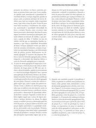 19RESPOSTAS DOS TESTES RÁPIDOS
possuem, na carteira e no banco, aumenta, por-
tanto as pessoas ficam mais ricas. Como resulta-
do, gastam mais, aumentando a quantidade de-
mandada de bens e serviços. Segundo, quando os
preços caem, as pessoas precisam de menos di-
nheiro para fazer as compras, então emprestam
mais, o que reduz a taxa de juros. A taxa de juros
mais baixa incentiva o investimento das empre-
sas, aumentando a quantidade demandada de
bens e serviços. Terceiro, como os preços mais
baixos provocam a diminuição das taxas de juros,
alguns investidores investem no estrangeiro, ofer-
tando dólares ao mercado de câmbio, o que pro-
voca a queda do dólar. O declínio na taxa de
câmbio real faz que as exportações líquidas au-
mentem, o que eleva a quantidade demandada
de bens e serviços. Qualquer evento que altere o
nível de consumo, investimento, compras do go-
verno ou exportações líquidas, a um determinado
nível de preços, provoca deslocamento na de-
manda agregada. O aumento das despesas des-
loca a curva da demanda agregada para a direita,
enquanto a diminuição das despesas desloca a
curva da demanda agregada para a esquerda.
4. A curva de oferta agregada de longo prazo é ver-
tical, porque o nível de preços não afeta os deter-
minantes de longo prazo do PIB real, que in-
cluemofertadetrabalho,capital,recursosnaturais
e o nível da tecnologia disponível. Isso é apenas
uma aplicação da dicotomia clássica e da neutra-
lidade monetária. Há três motivos que justificam
a inclinação positiva da curva de oferta agregada
de curto prazo. Primeiro, a teoria dos salários rí-
gidos sugere que, como o ajuste dos salários no-
minais é lento, o declínio do nível de preços sig-
nifica que os salários reais são maiores; assim, as
empresas contratam menos e produzem menos,
provocando a diminuição da quantidade oferta-
da de bens e serviços. Segundo, a teoria dos sa-
lários rígidos sugere que o preço de alguns pro-
dutos e serviços demora a se alterar. Se algum
evento econômico provoca a diminuição geral do
nível de preços, os preços relativos dos bens com
preços rígidos aumentam e a quantidade vendi-
da cai, provocando corte na produção. Portanto,
o nível de preços mais baixo reduz a quantidade
ofertada de produtos e serviços. Terceiro, a teoria
das percepções equivocadas sugere que as mu-
danças no nível geral de preços podem, tempo-
rariamente, confundir os produtores. Quando o
nível de preços fica abaixo do nível esperado, os
produtores acreditam que os preços relativos caí-
ram, então reduzem a produção. Portanto, o nível
de preços mais baixo reduz a quantidade oferta-
da de bens e serviços.As curvas de oferta agrega-
da de curto e de longo prazos se deslocam quan-
do há mudanças na oferta de trabalho, capital,
recursos naturais ou tecnologia. Uma alteração
na expectativa do nível de preços desloca a curva
de oferta agregada de curto prazo, mas não tem
nenhum efeito sobre a curva de oferta agregada
de longo prazo.
5. Quando um candidato popular à presidência é
eleito, as pessoas se sentem mais confiantes no
futuro, então gastam mais, deslocando a curva
da demanda agregada para a direita, como mos-
tra a Figura 2. A economia começa no ponto A,
com a curva da demanda agregada DA1 e a curva
da oferta agregada no curto prazo OA1. O equi-
líbrio apresenta o nível de preços P1 e o nível de
produção Y1. O aumento da confiança no futuro
desloca a curva da demanda agregada para DA2.
A economia se move para o ponto B, com o nível
de preços P2 e o nível de produção Y2. Com o
tempo, as expectativas de preço se ajustam, a
curva da oferta agregada no curto prazo se des-
loca para OA2 e a economia se move para o
equilíbrio no ponto C, com o nível de preços P3
e o nível de produção Y1.
NíveldePreços
Quantidade
Produzida
A
B
C
OA2
OA1
DA2
DA1
Y2
Y1
P3
P2
P1
Oferta agregada
de longo
prazo
Figura 2
eco_39-Resposta dos testes.indd 19eco_39-Resposta dos testes.indd 19 09.11.09 10:47:4809.11.09 10:47:48
 
