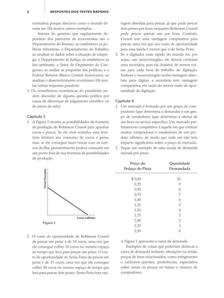 2 RESPOSTAS DOS TESTES RÁPIDOS
normativa porque descreve como o mundo de-
veria ser. Há muitos outros exemplos.
Setores do governo que regularmente de-
pendem dos pareceres de economistas são o
Departamento do Tesouro, ao estabelecer as po-
líticas tributárias, o Departamento do Trabalho,
ao analisar os dados sobre a situação do empre-
go, o Departamento de Justiça, ao estabelecer as
leis antitruste, o Setor de Orçamento do Con-
gresso, ao avaliar as propostas das políticas, e o
Federal Reserve (Banco Central Americano), ao
analisar o desenvolvimento econômico. Há mui-
tas outras respostas possíveis.
3. Os conselheiros econômicos do presidente po-
dem discordar de alguma questão política por
causa de diferenças de julgamento científico ou
de juízos de valor.
Capítulo 3
1. A Figura 1 mostra as possibilidades da fronteira
de produção de Robinson Crusoé para apanhar
cocos e pescar. Se ele viver sozinho, essa fron-
teira limitará seu consumo de cocos e peixe,
mas, se ele conseguir fazer trocas com os nati-
vos da ilha, provavelmente poderá consumir em
um ponto fora de sua fronteira de possibilidades
de produção.
tagem absoluta para pescar, já que pode pescar
dois peixes por hora, enquanto Robinson Crusoé
pode pescar apenas um por hora. Contudo,
Crusoé tem uma vantagem comparativa para
pescar, uma vez que seu custo de oportunidade
para essa tarefa é menor que o de Sexta-Feira.
3. Se o digitador mais rápido do mundo for, por
acaso, um neurocirurgião, ele deverá contratar
uma secretária, pois ela desistirá de menos coi-
sas para cada hora de trabalho de digitação.
Embora o neurocirurgião tenha vantagem abso-
luta para digitar, a secretária tem vantagem
comparativa, em razão do menor custo de opor-
tunidade da digitação.
Capítulo 4
1. Um mercado é formado por um grupo de com-
pradores (que determina a demanda) e um gru-
po de vendedores (que determina a oferta) de
um bem ou serviço específico. Um mercado per-
feitamente competitivo é aquele em que existem
muitos compradores e vendedores de um pro-
duto idêntico, de modo que cada um não tem
impacto significativo sobre o preço do mercado.
2. Segue um exemplo de uma escala de demanda
mensal por pizza:
Preço do Quantidade
Pedaço de Pizza Demandada
$ 0,00 10
0,25 9
0,50 8
0,75 7
1,00 6
1,25 5
1,50 4
1,75 3
2,00 2
2,25 1
2,50 0
A Figura 1 apresenta a curva da demanda.
Exemplos de coisas que poderiam deslocar a
curva de demanda incluem: alterações na renda,
preços de bens relacionados, como refrigerantes
e cachorros-quentes, preferências, expectativa
sobre renda ou preços no futuro e número de
compradores.
PeixesPescados
Cocos Colhidos
Figura 1
2. O custo de oportunidade de Robinson Crusoé
de pescar um peixe é de 10 cocos, uma vez que
ele consegue colher 10 cocos no mesmo espaço
de tempo que leva para pescar um peixe. O cus-
to de oportunidade de Sexta-Feira de pescar um
peixe é de 15 cocos, uma vez que ele consegue
colher 30 cocos no mesmo espaço de tempo que
leva para pescar dois peixes. Sexta-Feira tem van-
eco_39-Resposta dos testes.indd 2eco_39-Resposta dos testes.indd 2 09.11.09 10:47:3809.11.09 10:47:38
 