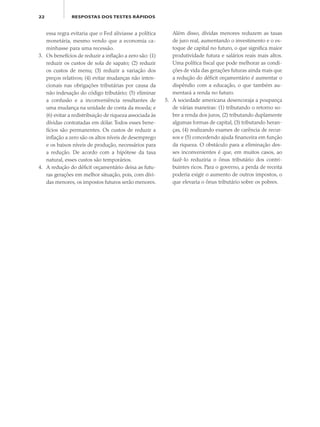 22 RESPOSTAS DOS TESTES RÁPIDOS
essa regra evitaria que o Fed aliviasse a política
monetária, mesmo vendo que a economia ca-
minhasse para uma recessão.
3. Os benefícios de reduzir a inflação a zero são: (1)
reduzir os custos de sola de sapato; (2) reduzir
os custos de menu; (3) reduzir a variação dos
preços relativos; (4) evitar mudanças não inten-
cionais nas obrigações tributárias por causa da
não indexação do código tributário; (5) eliminar
a confusão e a inconveniência resultantes de
uma mudança na unidade de conta da moeda; e
(6) evitar a redistribuição de riqueza associada às
dívidas contratadas em dólar. Todos esses bene-
fícios são permanentes. Os custos de reduzir a
inflação a zero são os altos níveis de desemprego
e os baixos níveis de produção, necessários para
a redução. De acordo com a hipótese da taxa
natural, esses custos são temporários.
4. A redução do déficit orçamentário deixa as futu-
ras gerações em melhor situação, pois, com dívi-
das menores, os impostos futuros serão menores.
Além disso, dívidas menores reduzem as taxas
de juro real, aumentando o investimento e o es-
toque de capital no futuro, o que significa maior
produtividade futura e salários reais mais altos.
Uma política fiscal que pode melhorar as condi-
ções de vida das gerações futuras ainda mais que
a redução do déficit orçamentário é aumentar o
dispêndio com a educação, o que também au-
mentará a renda no futuro.
5. A sociedade americana desencoraja a poupança
de várias maneiras: (1) tributando o retorno so-
bre a renda dos juros, (2) tributando duplamente
algumas formas de capital, (3) tributando heran-
ças, (4) realizando exames de carência de recur-
sos e (5) concedendo ajuda financeira em função
da riqueza. O obstáculo para a eliminação des-
ses inconvenientes é que, em muitos casos, ao
fazê-lo reduziria o ônus tributário dos contri-
buintes ricos. Para o governo, a perda de receita
poderia exigir o aumento de outros impostos, o
que elevaria o ônus tributário sobre os pobres.
eco_39-Resposta dos testes.indd 22eco_39-Resposta dos testes.indd 22 09.11.09 10:47:5009.11.09 10:47:50
 