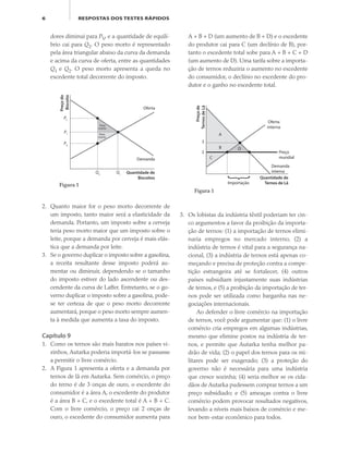 6 RESPOSTAS DOS TESTES RÁPIDOS
dores diminui para PV, e a quantidade de equilí-
brio cai para Q2. O peso morto é representado
pela área triangular abaixo da curva da demanda
e acima da curva de oferta, entre as quantidades
Q1 e Q2. O peso morto apresenta a queda no
excedente total decorrente do imposto.
A + B + D (um aumento de B + D) e o excedente
do produtor cai para C (um declínio de B), por-
tanto o excedente total sobe para A + B + C + D
(um aumento de D). Uma tarifa sobre a importa-
ção de ternos reduziria o aumento no excedente
do consumidor, o declínio no excedente do pro-
dutor e o ganho no excedente total.
2. Quanto maior for o peso morto decorrente de
um imposto, tanto maior será a elasticidade da
demanda. Portanto, um imposto sobre a cerveja
teria peso morto maior que um imposto sobre o
leite, porque a demanda por cerveja é mais elás-
tica que a demanda por leite.
3. Se o governo duplicar o imposto sobre a gasolina,
a receita resultante desse imposto poderá au-
mentar ou diminuir, dependendo se o tamanho
do imposto estiver do lado ascendente ou des-
cendente da curva de Laffer. Entretanto, se o go-
verno duplicar o imposto sobre a gasolina, pode-
se ter certeza de que o peso morto decorrente
aumentará, porque o peso morto sempre aumen-
ta à medida que aumenta a taxa do imposto.
Capítulo 9
1. Como os ternos são mais baratos nos países vi-
zinhos, Autarka poderia importá-los se passasse
a permitir o livre comércio.
2. A Figura 1 apresenta a oferta e a demanda por
ternos de lã em Autarka. Sem comércio, o preço
do terno é de 3 onças de ouro, o excedente do
consumidor é a área A, o excedente do produtor
é a área B + C, e o excedente total é A + B + C.
Com o livre comércio, o preço cai 2 onças de
ouro, o excedente do consumidor aumenta para
Preçodo
Biscoito
Quantidade de
Biscoitos
P1
Oferta
Demanda
Figura 1
Q1
Q2
PV
PC
Peso
morto
Peso
morto
3. Os lobistas da indústria têxtil poderiam ter cin-
co argumentos a favor da proibição da importa-
ção de ternos: (1) a importação de ternos elimi-
naria empregos no mercado interno, (2) a
indústria de ternos é vital para a segurança na-
cional, (3) a indústria de ternos está apenas co-
meçando e precisa de proteção contra a compe-
tição estrangeira até se fortalecer, (4) outros
países subsidiam injustamente suas indústrias
de ternos, e (5) a proibição da importação de ter-
nos pode ser utilizada como barganha nas ne-
gociações internacionais.
Ao defender o livre comércio na importação
de ternos, você pode argumentar que: (1) o livre
comércio cria empregos em algumas indústrias,
mesmo que elimine postos na indústria de ter-
nos, e permite que Autarka tenha melhor pa-
drão de vida; (2) o papel dos ternos para os mi-
litares pode ser exagerado; (3) a proteção do
governo não é necessária para uma indústria
que cresce sozinha; (4) seria melhor se os cida-
dãos de Autarka pudessem comprar ternos a um
preço subsidiado; e (5) ameaças contra o livre
comércio podem provocar resultados negativos,
levando a níveis mais baixos de comércio e me-
nor bem-estar econômico para todos.
Preçode
TernosdeLã
Quantidade de
Ternos de Lã
3
2
Oferta
interna
A
B D
C
Preço
mundial
Demanda
interna
Importação
Figura 1
eco_39-Resposta dos testes.indd 6eco_39-Resposta dos testes.indd 6 09.11.09 10:47:4109.11.09 10:47:41
 