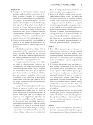 7RESPOSTAS DOS TESTES RÁPIDOS
Capítulo 10
1. Exemplos de externalidades negativas incluem
poluição, latido de cachorros e consumo de be-
bidas alcoólicas. Exemplos de externalidades
positivas incluem restauração de prédios históri-
cos, pesquisa de novas tecnologias e educação.
Muitos outros exemplos de externalidades nega-
tivas e positivas são possíveis. Os resultados do
mercado se tornam ineficientes quando elas
ocorrem, porque os mercados produzem uma
quantidade maior que a socialmente desejável
quando há uma externalidade negativa, e uma
quantidade menor que a socialmente desejável
quando ocorre uma externalidade positiva.
2. O governo pode responder à externalidade da
poluição de três formas: (1) legislação, (2) im-
postos corretivos ou (3) licenças negociáveis de
poluição.
A legislação que proíbe a poluição além de
determinado nível é eficiente, pois geralmente
reduz a poluição. Mas, para que isso tenha su-
cesso, é preciso que o governo disponha de mui-
tas informações sobre as indústrias e as tecnolo-
gias alternativas que elas podem adotar.
Os impostos corretivos são uma forma prática
de reduzir a poluição, porque podem ser au-
mentados para que ela seja reduzida a um nível
mais baixo e porque elevam a receita do gover-
no. O imposto é mais eficaz que a legislação,
pois oferece incentivos econômicos às indústrias
para que reduzam a poluição e adotem novas
tecnologias menos poluidoras. A desvantagem
dos impostos corretivos é que o governo precisa
ter muitas informações disponíveis para estabe-
lecer a taxação correta.
Licenças de poluição negociáveis são seme-
lhantes a impostos corretivos, mas permitem
que as empresas negociem entre si o direito de
poluir. Dessa forma, o governo não necessita de
muitas informações sobre as tecnologias das
empresas, pode simplesmente estabelecer um
limite sobre a quantidade total de poluição, emi-
tir licenças para essa quantidade e permitir a
negociação delas. Isso reduz a poluição enquan-
to possibilita a eficiência econômica. Aqueles
que não concordam com as licenças de poluição
argumentam que é errado estabelecer um preço
sobre a poluição e até mesmo de permitir níveis
baixos de poluição, mas os economistas não são
muito simpáticos a esses argumentos.
3. Exemplos de soluções privadas para as externali-
dades incluem códigos morais e sanções sociais,
instituições filantrópicas e confiança mediante
acordos contratuais entre as partes interessadas.
Segundo o teorema de Coase, se os agentes
econômicos privados puderem negociar sem cus-
to a alocação de recursos, poderão resolver por si
próprios o problema das externalidades.
Às vezes, os agentes econômicos privados não
conseguem resolver os problemas causados por
uma externalidade, devido aos custos de transa-
ção ou porque as negociações são interrompi-
das, o que geralmente acontece quando o nú-
mero das partes interessadas é muito grande.
Capítulo 11
1. Bens públicos são aqueles que não são nem ex-
cludentes nem rivais, como a defesa nacional,
conhecimento e rodovias sem pedágio e sem
congestionamentos. Recursos comuns são bens
rivais, mas não excludentes, como os peixes no
mar, o meio ambiente e rodovias congestionadas
sem pedágio.
2. O problema dos caronas ocorre quando as pes-
soas recebem os benefícios de um bem, mas
evitam pagar por ele. O problema dos caronas
induz o governo a fornecer bens públicos por-
que o mercado privado, por si só, não produz a
quantidade suficiente. O governo emprega a re-
ceita tributária para fornecer o bem. Todos pa-
gam por ele e aproveitam os benefícios. O go-
verno deve decidir se fornece um bem público,
comparando os custos e os benefícios desse bem.
Se os benefícios excedem os custos, a sociedade
se beneficia.
3. Os governos tentam limitar o uso dos recursos
comuns, pois, quando uma pessoa usa um re-
curso, ela diminui o uso das outras pessoas.
Isso significa que há uma externalidade negati-
va, e as pessoas tendem a usar os recursos co-
muns excessivamente.
Capítulo 12
1. As duas fontes mais importantes de receita de
impostos para o governo federal são o imposto
de renda das pessoas físicas e o imposto sobre a
eco_39-Resposta dos testes.indd 7eco_39-Resposta dos testes.indd 7 09.11.09 10:47:4109.11.09 10:47:41
 