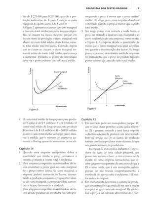 9RESPOSTAS DOS TESTES RÁPIDOS
biu de $ 225.000 para $ 250.000, quando a pro-
dução aumentou de 4 para 5 carros, o custo
marginal do quinto carro é de $ 25.000.
A Figura 3 apresenta as curvas do custo marginal
e do custo total médio para uma empresa típica.
Elas se cruzam na escala eficiente, porque, em
baixos níveis de produção, o custo marginal está
abaixo do custo total médio; dessa forma, o cus-
to total médio está em queda. Contudo, depois
que as curvas se cruzam, o custo marginal au-
menta acima do custo total médio, que começa
a aumentar. Portanto, o ponto de intersecção
deve ser o ponto mínimo do custo total médio.
zo quando o preço é menor que o custo variável
médio. No longo prazo, uma empresa abandona
o mercado quando o preço é menor que o custo
total médio.
3. No longo prazo, com entrada e saída livres, o
preço no mercado é igual ao custo marginal e ao
custo total médio de uma empresa, como mostra
a Figura 1. A empresa decide a quantidade de
modo que o custo marginal seja igual ao preço;
isso garante a maximização dos lucros. No longo
prazo, o processo de entrada e saída de empresas
no mercado faz que o preço do produto fique no
ponto mínimo da curva de custo total médio.
4. O custo total médio de longo prazo para produ-
zir 9 aviões é de $ 9 milhões / 9 = $ 1 milhão. O
custo total médio de longo prazo para produzir
10 aviões é de $ 9,5 milhões / 10 = $ 0,95 milhão.
Como o custo total médio de longo prazo dimi-
nui à medida que o número de aeronaves au-
menta, a Boeing apresenta economias de escala.
Capítulo 14
1. Quando uma empresa competitiva dobra a
quantidade que vende, o preço permanece o
mesmo, portanto a receita total é duplicada.
2. Uma empresa competitiva maximizadora de lu-
cros estabelece o preço igual ao custo marginal.
Se o preço estiver acima do custo marginal, a
empresa poderá aumentar os lucros, aumen-
tando a produção, enquanto o preço estiver abai-
xo do custo marginal, a empresa poderá aumen-
tar os lucros, diminuindo a produção.
Uma empresa competitiva maximizadora de lu-
cros decide paralisar as atividades no curto pra-
Custos
Quantidade
Custo
Total Médio
Q
P
Custo
Marginal
Figura 1
Custos
Quantidade
Custo
Total Médio
Custo Marginal
Figura 3
Capítulo 15
1. Um mercado pode ser monopolista porque: (1)
um recurso-chave pertence a uma única empre-
sa, (2) o governo concede a uma única empresa
o direito exclusivo de produzir um determinado
bem ou serviço ou (3) os custos de produção
tornam um único produtor mais eficiente do que
um grande número de produtores.
Exemplos de monopólios incluem: (1) o pro-
dutor de água de uma cidade pequena, que
possui um recurso-chave: o único manacial da
cidade; (2) uma empresa farmacêutica que re-
cebe do governo a patente de uma nova droga; e
(3) e uma ponte, que é um monopólio natural
porque (se não houver congestionamento) a
existência de apenas uma é suficiente. Há mui-
tos outros exemplos.
2. Um monopolista determina o volume de produ-
ção, encontrando a quantidade em que a receita
marginal se iguala ao custo marginal. Ele estabe-
lece o preço a ser cobrado, determinando o pon-
eco_39-Resposta dos testes.indd 9eco_39-Resposta dos testes.indd 9 09.11.09 10:47:4209.11.09 10:47:42
 