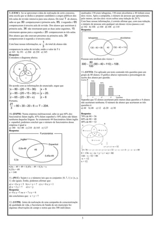 3
9. (UESC) Ao se aproximar a data de realização de certo concurso,
uma escola que se dedica a preparar candidatos a cargos públicos deu
três aulas de revisão intensiva para seus alunos. Do total T de alunos,
sabe-se que 80 compareceram à primeira aula, 85, à segunda e 65
compareceram à terceira aula de revisão. Dos alunos que assistiram à
primeira aula, 36 não retornaram para as duas aulas seguintes, 15
retornaram apenas para a segunda e 20 compareceram às três aulas.
Dos alunos que não estavam presentes na primeira aula, 30
compareceram à segunda e à terceira aulas.
Com base nessas informações, se
1
3
do total de alunos não
compareceu às aulas de revisão, então o valor de T é
a) 165 b) 191 c) 204 d) 230 e) 345
Resposta:
Considere o diagrama abaixo.
De acordo com as informações do enunciado, segue que
x 80 (20 15 36) x 9
y 85 (20 15 30) y 20.
z 65 (20 30 x) z 6
    
     
    
Portanto,
2T
80 30 20 6 T 204.
3
     
10. (ESPM) Numa empresa multinacional, sabe-se que 60% dos
funcionários falam inglês, 45% falam espanhol e 30% deles não falam
nenhuma daquelas línguas. Se exatamente 49 funcionários falam inglês
e espanhol, podemos concluir que o número de funcionários dessa
empresa é igual a:
a) 180 b) 140 c) 210 d) 165 e) 127
Resposta:
0,6x – 49 + 49 + 0,45x – 49 + 0,3x = x
0,35x = 49
x = 140
11. (PUC) Sejam x e y números tais que os conjuntos {0, 7, 1} e {x, y,
1} são iguais. Então, podemos afirmar que:
a) x = 0 e y = 5 b) x + y = 7 c) x = 0 e y = 1
d) x + 2 y = 7 e) x = y
Resposta:
x= 0 e y =7 ou x = 7 e y = 0
daí concluímos que: x + y = 7
12. (UFPB) Antes da realização de uma campanha de conscientização
de qualidade de vida, a Secretaria de Saúde de um município fez
algumas observações de campo e notou que dos 300 indivíduos
analisados 130 eram tabagistas, 150 eram alcoólatras e 40 tinham esses
dois vícios. Após a campanha, o número de pessoas que apresentaram,
pelo menos, um dos dois vícios sofreu uma redução de 20 %.
Com base nessas informações, é correto afirmar que, com essa redução,
o número de pessoas sem qualquer um desses vícios passou a ser:
a) 102 b) 106 c) 104 d) 108 e) 110
Resposta:
Pessoas sem nenhum dos vícios =
80
300 (90 40 110) 108
100
    .
13. (UFTO) Foi aplicado um teste contendo três questões para um
grupo de 80 alunos. O gráfico abaixo representa a porcentagem de
acerto dos alunos por questão.
Suponha que 52 alunos acertaram pelo menos duas questões e 8 alunos
não acertaram nenhuma. O número de alunos que acertaram as três
questões é:
a) 44 b) 40 c) 12 d) 20 e) 30
Resposta:
70% de 80 = 56
60% de 80 = 48
40% de 80 = 32





80432568
52
wxywxzwzyxxyz
wzyx
8 + 136 –x – (x + y + z + w) = 80
144 – x - 52 = 80
-x = -12
x = 12.
Inglês
Espanhol
49
0,6x-49
0,45x-49
0,3x
Funcionários
 