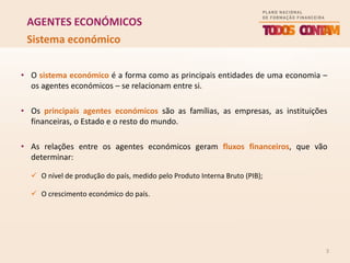 3
AGENTES ECONÓMICOS
• O sistema económico é a forma como as principais entidades de uma economia –
os agentes económicos – se relacionam entre si.
• Os principais agentes económicos são as famílias, as empresas, as instituições
financeiras, o Estado e o resto do mundo.
• As relações entre os agentes económicos geram fluxos financeiros, que vão
determinar:
 O nível de produção do país, medido pelo Produto Interna Bruto (PIB);
 O crescimento económico do país.
Sistema económico
 