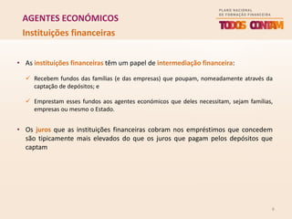 6
AGENTES ECONÓMICOS
Instituições financeiras
• As instituições financeiras têm um papel de intermediação financeira:
 Recebem fundos das famílias (e das empresas) que poupam, nomeadamente através da
captação de depósitos; e
 Emprestam esses fundos aos agentes económicos que deles necessitam, sejam famílias,
empresas ou mesmo o Estado.
• Os juros que as instituições financeiras cobram nos empréstimos que concedem
são tipicamente mais elevados do que os juros que pagam pelos depósitos que
captam
 