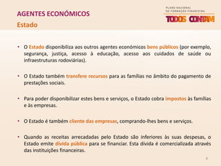 8
AGENTES ECONÓMICOS
• O Estado disponibiliza aos outros agentes económicos bens públicos (por exemplo,
segurança, justiça, acesso à educação, acesso aos cuidados de saúde ou
infraestruturas rodoviárias).
• O Estado também transfere recursos para as famílias no âmbito do pagamento de
prestações sociais.
• Para poder disponibilizar estes bens e serviços, o Estado cobra impostos às famílias
e às empresas.
• O Estado é também cliente das empresas, comprando-lhes bens e serviços.
• Quando as receitas arrecadadas pelo Estado são inferiores às suas despesas, o
Estado emite dívida pública para se financiar. Esta dívida é comercializada através
das instituições financeiras.
Estado
 