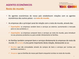 9
AGENTES ECONÓMICOS
• Os agentes económicos do nosso país estabelecem relações com os agentes
económicos dos outros países – o resto do mundo.
• As empresas são o principal canal de relação com o resto do mundo, através das:
 Exportações: as empresas vendem bens e serviços ao exterior, aumentando o mercado
para os seus produtos; e
 Importações: as empresas compram bens e serviços ao resto do mundo, para introduzir
no seu processo produtivo ou para vender diretamente às famílias.
• As famílias também compram bens e serviços diretamente às empresas do resto do
mundo. O turismo é uma parte importante desta relação, destacando-se as:
 Receitas que são arrecadadas através da compra de bens e serviços por turistas em
território nacional; e
 Despesas que as famílias do nosso país fazem enquanto turistas no resto do mundo.
Resto do mundo
 
