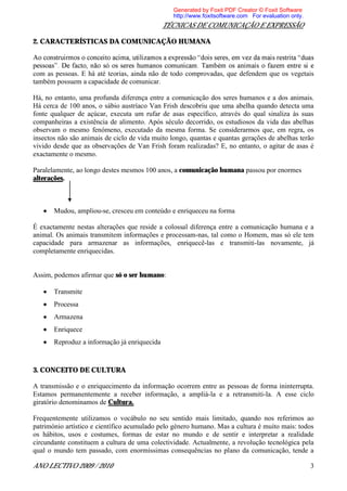 Generated by Foxit PDF Creator © Foxit Software
                                                 http://www.foxitsoftware.com For evaluation only.
                                              TÉCNICAS DE COMUNICAÇÃO E EXPRESSÃO

2. CARACTERÍSTICAS DA COMUNICAÇÃO HUMANA


p
com as pessoas. E há até teorias, ainda não de todo comprovadas, que defendem que os vegetais
também possuem a capacidade de comunicar.

Há, no entanto, uma profunda diferença entre a comunicação dos seres humanos e a dos animais.
Há cerca de 100 anos, o sábio austríaco Van Frish descobriu que uma abelha quando detecta uma
fonte qualquer de açúcar, executa um rufar de asas específico, através do qual sinaliza às suas
companheiras a existência de alimento. Após século decorrido, os estudiosos da vida das abelhas
observam o mesmo fenómeno, executado da mesma forma. Se considerarmos que, em regra, os
insectos não são animais de ciclo de vida muito longo, quantas e quantas gerações de abelhas terão
vivido desde que as observações de Van Frish foram realizadas? E, no entanto, o agitar de asas é
exactamente o mesmo.

Paralelamente, ao longo destes mesmos 100 anos, a comunicação humana passou por enormes
alterações.



       Mudou, ampliou-se, cresceu em conteúdo e enriqueceu na forma

È exactamente nestas alterações que reside a colossal diferença entre a comunicação humana e a
animal. Os animais transmitem informações e processam-nas, tal como o Homem, mas só ele tem
capacidade para armazenar as informações, enriquecê-las e transmiti-las novamente, já
completamente enriquecidas.


Assim, podemos afirmar que só o ser humano:

       Transmite
       Processa
       Armazena
       Enriquece
       Reproduz a informação já enriquecida



3. CONCEITO DE CULTURA

A transmissão e o enriquecimento da informação ocorrem entre as pessoas de forma ininterrupta.
Estamos permanentemente a receber informação, a ampliá-la e a retransmiti-la. A esse ciclo
giratório denominamos de Cultura.

Frequentemente utilizamos o vocábulo no seu sentido mais limitado, quando nos referimos ao
património artístico e científico acumulado pelo género humano. Mas a cultura é muito mais: todos
os hábitos, usos e costumes, formas de estar no mundo e de sentir e interpretar a realidade
circundante constituem a cultura de uma colectividade. Actualmente, a revolução tecnológica pela
qual o mundo tem passado, com enormíssimas consequências no plano da comunicação, tende a

ANO LECTIVO 2009 / 2010                                                                              3
 