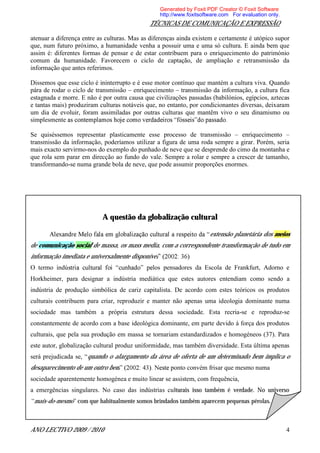 Generated by Foxit PDF Creator © Foxit Software
                                                  http://www.foxitsoftware.com For evaluation only.
                                             TÉCNICAS DE COMUNICAÇÃO E EXPRESSÃO

atenuar a diferença entre as culturas. Mas as diferenças ainda existem e certamente é utópico supor
que, num futuro próximo, a humanidade venha a possuir uma e uma só cultura. E ainda bem que
assim é: diferentes formas de pensar e de estar contribuem para o enriquecimento do património
comum da humanidade. Favorecem o ciclo de captação, de ampliação e retransmissão da
informação que antes referimos.

Dissemos que esse ciclo é ininterrupto e é esse motor contínuo que mantém a cultura viva. Quando
pára de rodar o ciclo de transmissão enriquecimento transmissão da informação, a cultura fica
estagnada e morre. E não é por outra causa que civilizações passadas (babilónios, egípcios, aztecas
e tantas mais) produziram culturas notáveis que, no entanto, por condicionantes diversas, deixaram
um dia de evoluir, foram assimiladas por outras culturas que mantêm vivo o seu dinamismo ou
simplesmente

Se quiséssemos representar plasticamente esse processo de transmissão        enriquecimento
transmissão da informação, poderíamos utilizar a figura de uma roda sempre a girar. Porém, seria
mais exacto servirmo-nos do exemplo do punhado de neve que se desprende do cimo da montanha e
que rola sem parar em direcção ao fundo do vale. Sempre a rolar e sempre a crescer de tamanho,
transformando-se numa grande bola de neve, que pode assumir proporções enormes.




                           A questão da globalização cultural

                                                                      extensão planetária dos meios
de comunicação social de massa, os mass media, com a correspondente transformação de tudo em
informação imediata e universalmente disponível
O termo indú                                  los pensadores da Escola de Frankfurt, Adorno e
Horkheimer, para designar a indústria mediática que estes autores entendiam como sendo a
indústria de produção simbólica de cariz capitalista. De acordo com estes teóricos os produtos
culturais contribuem para criar, reproduzir e manter não apenas uma ideologia dominante numa
sociedade mas também a própria estrutura dessa sociedade. Esta recria-se e reproduz-se
constantemente de acordo com a base ideológica dominante, em parte devido à força dos produtos
culturais, que pela sua produção em massa se tornariam estandardizados e homogéneos (37). Para
este autor, globalização cultural produz uniformidade, mas também diversidade. Esta última apenas
será prejudicada se, quando o alargamento da área de oferta de um determinado bem implica o
desaparecimento de um outro bem                       ponto convém frisar que mesmo numa
sociedade aparentemente homogénea e muito linear se assistem, com frequência,
a emergências singulares. No caso das indústrias culturais isso também é verdade. No universo
 mais-do-mesmo com que habitualmente somos brindados também aparecem pequenas pérolas.



ANO LECTIVO 2009 / 2010                                                                               4
 