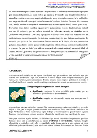 Generated by Foxit PDF Creator © Foxit Software
                                                   http://www.foxitsoftware.com For evaluation only.
                                               TÉCNICAS DE COMUNICAÇÃO E EXPRESSÃO

Só para dar um exemplo, o cinema de massas hollywoodesco e uniforme é frequentemente espicaçado
pelo cinema independente, de baixo custo e que aposta na diversidade. Esta situação foi melhorada e
expandida a outros sectores com as potencialidades das novas tecnologias, em especial o multimédia,
    largo território de exploração cultural e comercial
     mudou bastante as condições de entrada e sucesso no sector empresarial da cultura
Boaventura Sousa Santos recorda o especial relevo que assumiu o conceito de globalização cultural
nos anos 80 lembrando          os valores, os artefactos culturais e os universos simbólicos que se
globalizam são ocidentais              , a propósito de autores como Ritzer que preferem falar de
ocidentalização ou americanização. Em todo este processo intervêm quer factores económicos e de
mercado, quer políticos. Para além de outros factores como os MCS, direito, educação ou entidades
policiais, Sousa Santos lembra que os Estados-nação não estão isentos de responsabilidade em todo
                                têm sido os arautos da diversidade cultural, da autenticidade da
cultura nacional                                   a homogeneização e a uniformidade, esmagando
a rica variedade de culturas locais existentes no território nacional
(2001:54).




4. OS SIGNOS

A comunicação é estabelecida por signos. Um signo é algo que representa uma realidade, algo que
contém uma informação. Algo que estabelece a relação lógica entre o significante (aquilo que
vemos, que captamos, como um conjunto de sons, imagens ou os próprios grafemas da escrita) e o
significado (a ideia, o conceito mental ou a interpretação que fazemos do que captamos ou vemos).

                       No signo linguístico apresentado vamos distinguir:

                              Significante: conjunto de sons percebido pelo ouvido que se
                              materializa graficamente na palavra ROSAS.

                              Significado: conceito ou interpretação mental que temos do que é
                              uma rosa.


Alguns signos são, por assim dizer naturais. Nós homens apenas aprendemos a estabelecer a relação
lógica. Assim, por exemplo, quando avistamos uma nuvem de fumo concluímos a existência de
fogo. Atribuímos ao fumo o carácter de signo do fogo. O mesmo acontece quando vemos alguém
bocejar e concluímos que a pessoa tem sono: o bocejo é o significante, cujo significado é o sono.

Mas para além dos signos naturais, há inúmeros que foram concebidos integralmente pelo ser
humano. Estes têm as características de serem arbitrários e convencionais. Nenhuma relação
obrigatória se estabelece entre ele e a realidade; cada língua recorre a um conjunto de sons
diferentes (palavras diferentes) para referir um mesmo objecto. Por exemplo: os franceses dizem

ANO LECTIVO 2009 / 2010                                                                                5
 