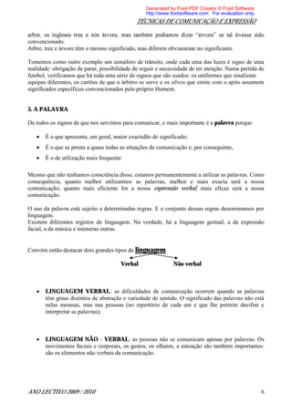 Generated by Foxit PDF Creator © Foxit Software
                                                  http://www.foxitsoftware.com For evaluation only.
                                              TÉCNICAS DE COMUNICAÇÃO E EXPRESSÃO


convencionado.
Arbre, tree e árvore têm o mesmo significado, mas diferem obviamente no significante.

Tomemos como outro exemplo um semáforo de trânsito, onde cada uma das luzes é signo de uma
realidade: obrigação de parar, possibilidade de seguir e necessidade de ter atenção. Numa partida de
futebol, verificamos que há toda uma série de signos que são usados: os uniformes que sinalizam
equipas diferentes, os cartões de que o árbitro se serve e os silvos que emite com o apito assumem
significados específicos convencionados pelo próprio Homem.


5. A PALAVRA

De todos os signos de que nos servimos para comunicar, o mais importante é a palavra porque:

       É o que apresenta, em geral, maior exactidão de significado;
       É o que se presta a quase todas as situações de comunicação e, por conseguinte,
       É o de utilização mais frequente

Mesmo que não tenhamos consciência disso, estamos permanentemente a utilizar as palavras. Como
consequência, quanto melhor utilizarmos as palavras, melhor e mais exacta será a nossa
comunicação; quanto mais eficiente for a nossa expressão verbal, mais eficaz será a nossa
comunicação.

O uso da palavra está sujeito a determinadas regras. E o conjunto dessas regras denominamos por
linguagem.
Existem diferentes registos de linguagem. Na verdade, há a linguagem gestual, a da expressão
facial, a da música e inúmeras outras.


Convém então destacar dois grandes tipos de linguagem

                                       Verbal                 Não verbal



       LINGUAGEM VERBAL: as dificuldades de comunicação ocorrem quando as palavras
       têm graus distintos de abstração e variedade de sentido. O significado das palavras não está
       nelas mesmas, mas nas pessoas (no repertório de cada um e que lhe permite decifrar e
       interpretar as palavras);



       LINGUAGEM NÃO - VERBAL: as pessoas não se comunicam apenas por palavras. Os
       movimentos faciais e corporais, os gestos, os olhares, a entoação são também importantes:
       são os elementos não verbais da comunicação.




ANO LECTIVO 2009 / 2010                                                                               6
 