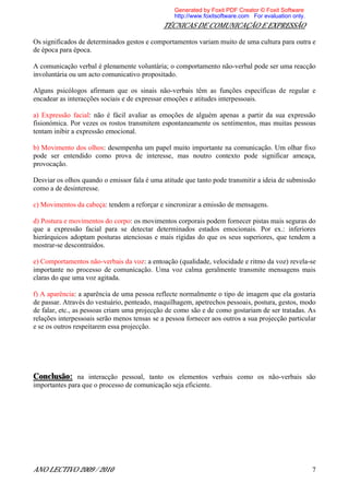 Generated by Foxit PDF Creator © Foxit Software
                                                  http://www.foxitsoftware.com For evaluation only.
                                              TÉCNICAS DE COMUNICAÇÃO E EXPRESSÃO

Os significados de determinados gestos e comportamentos variam muito de uma cultura para outra e
de época para época.

A comunicação verbal é plenamente voluntária; o comportamento não-verbal pode ser uma reacção
involuntária ou um acto comunicativo propositado.

Alguns psicólogos afirmam que os sinais não-verbais têm as funções específicas de regular e
encadear as interacções sociais e de expressar emoções e atitudes interpessoais.

a) Expressão facial: não é fácil avaliar as emoções de alguém apenas a partir da sua expressão
fisionómica. Por vezes os rostos transmitem espontaneamente os sentimentos, mas muitas pessoas
tentam inibir a expressão emocional.

b) Movimento dos olhos: desempenha um papel muito importante na comunicação. Um olhar fixo
pode ser entendido como prova de interesse, mas noutro contexto pode significar ameaça,
provocação.

Desviar os olhos quando o emissor fala é uma atitude que tanto pode transmitir a ideia de submissão
como a de desinteresse.

c) Movimentos da cabeça: tendem a reforçar e sincronizar a emissão de mensagens.

d) Postura e movimentos do corpo: os movimentos corporais podem fornecer pistas mais seguras do
que a expressão facial para se detectar determinados estados emocionais. Por ex.: inferiores
hierárquicos adoptam posturas atenciosas e mais rígidas do que os seus superiores, que tendem a
mostrar-se descontraídos.

e) Comportamentos não-verbais da voz: a entoação (qualidade, velocidade e ritmo da voz) revela-se
importante no processo de comunicação. Uma voz calma geralmente transmite mensagens mais
claras do que uma voz agitada.

f) A aparência: a aparência de uma pessoa reflecte normalmente o tipo de imagem que ela gostaria
de passar. Através do vestuário, penteado, maquilhagem, apetrechos pessoais, postura, gestos, modo
de falar, etc., as pessoas criam uma projecção de como são e de como gostariam de ser tratadas. As
relações interpessoais serão menos tensas se a pessoa fornecer aos outros a sua projecção particular
e se os outros respeitarem essa projecção.




Conclusão: na interacção pessoal, tanto os elementos verbais como os não-verbais são
importantes para que o processo de comunicação seja eficiente.




ANO LECTIVO 2009 / 2010                                                                               7
 