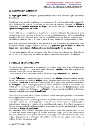 Generated by Foxit PDF Creator © Foxit Software
                                                  http://www.foxitsoftware.com For evaluation only.
                                              TÉCNICAS DE COMUNICAÇÃO E EXPRESSÃO

5.1 A SINTAXE E A SEMÂNTICA

Na linguagem verbal, as regras a que nos referimos são de duas naturezas: regras de sintaxe e
de semântica.

Quando desejamos aprender uma língua, necessitamos antes de mais de um dicionário, pois este dá-
nos o significado das palavras; permite que interpretemos correctamente os signos. No dicionário
encontramos o conteúdo semântico da língua, na medida em que a semântica estuda o
significado das palavras e das frases.

Porém, ainda que nos fosse possível conhecer todas as palavras contidas no dicionário, ainda assim
não estaríamos aptos a dominar a língua. Isto porque nos faltaria conhecer a forma adequada de
articular os diferentes signos, de forma a dar um conteúdo lógico ao que dizemos ou escrevemos. O
uso da Língua não se faz através de palavras soltas. Temos a necessidade de organizá-las em frases.

Neste plano precisamos de recorrer a uma gramática. É com a gramática que aprendemos como
concatenar correcta e adequadamente as palavras. É a gramática que nos ensina a sintaxe da
língua, pois é a ciência que estuda as relações e funções das palavras nas frases.

Em conclusão, podemos afirmar que quanto maior for o domínio que tenhamos quer da semântica,
quer da sintaxe da língua, mais adequadamente poderemos comunicar-nos através dessa língua.



6. MODELOS DE COMUNICAÇÃO

Diversos foram os autores que se preocuparam em explicar como é que ocorre o fenómeno da
comunicação humana. A essas explicações chamamos modelos, pois são representações
esquematizadas do processo de comunicação.
Desses modelos, os mais conhecidos foram os desenvolvidos por Schramm e por Lasswell.

Segundo Schramm, o acto comunicacional tem início num Emissor, alguém que define não só o
que vai comunicar como também o Código ( ou seja a linguagem) que vai utilizar, razão pela qual é
chamado de Codificador. A essência da comunicação, isto é, aquilo que é informado, denomina-se
de Mensagem. O envia a mensagem codificada através de um via, também da sua escolha (que
poderá ser, por exemplo, a via oral ou a via escrita, ou outra). Essa via é o Canal, através do qual a
mensagem é recebida pelo destinatário o Receptor a quem compete descodificá-la. Por isto, o
receptor é conhecido também por Descodificador.

Este modelo de Schramm, assim definido, confere ao emissor todo o protagonismo, todo o trabalho
activo do processo de comunicação.
Os seus seguidores, contudo, cedo se aperceberam de que não era exactamente assim, pois também
o receptor realiza um papel importante nesse processo. Como vimos, a comunicação é
eminentemente interactiva e, portanto, só se completa quando, depois de receber a mensagem, o
Receptor reage, escolhendo também um código e um canal, através dos quais enviará ao Emissor
original a sua Retroacção ou Resposta.
Mas, na verdade, não é só através da resposta que se evidencia a importância do Receptor. Ela já se
faz sentir antes mesmo da mensagem ser enviada, pois quer o código, quer o canal são escolhidos
pelo Emissor tendo em conta quem é o Receptor. Por exemplo: um Emissor nunca escolherá como
código a língua japonesa se o Receptor não conhecer esse idioma, nem elegerá como canal a via
oral se o Receptor é totalmente surdo.

ANO LECTIVO 2009 / 2010                                                                               9
 