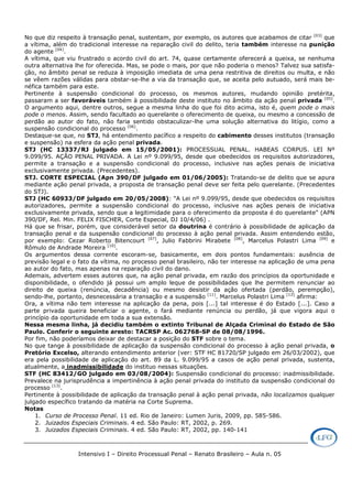 Intensivo I – Direito Processual Penal – Renato Brasileiro – Aula n. 05
No que diz respeito à transação penal, sustentam, por exemplo, os autores que acabamos de citar [03]
que
a vítima, além do tradicional interesse na reparação civil do delito, teria também interesse na punição
do agente [04]
.
A vítima, que viu frustrado o acordo civil do art. 74, quase certamente oferecerá a queixa, se nenhuma
outra alternativa lhe for oferecida. Mas, se pode o mais, por que não poderia o menos? Talvez sua satisfa-
ção, no âmbito penal se reduza à imposição imediata de uma pena restritiva de direitos ou multa, e não
se vêem razões válidas para obstar-se-lhe a via da transação que, se aceita pelo autuado, será mais be-
néfica também para este.
Pertinente à suspensão condicional do processo, os mesmos autores, mudando opinião pretérita,
passaram a ser favoráveis também à possibilidade deste instituto no âmbito da ação penal privada [05]
.
O argumento aqui, dentre outros, segue a mesma linha do que foi dito acima, isto é, quem pode o mais
pode o menos. Assim, sendo facultado ao querelante o oferecimento de queixa, ou mesmo a concessão de
perdão ao autor do fato, não faria sentido obstaculizar-lhe uma solução alternativa do litígio, como a
suspensão condicional do processo [06]
.
Destaque-se que, no STJ, há entendimento pacífico a respeito do cabimento desses institutos (transação
e suspensão) na esfera da ação penal privada.
STJ (HC 13337/RJ julgado em 15/05/2001): PROCESSUAL PENAL. HABEAS CORPUS. LEI Nº
9.099/95. AÇÃO PENAL PRIVADA. A Lei nº 9.099/95, desde que obedecidos os requisitos autorizadores,
permite a transação e a suspensão condicional do processo, inclusive nas ações penais de iniciativa
exclusivamente privada. (Precedentes).
STJ. CORTE ESPECIAL (Apn 390/DF julgado em 01/06/2005): Tratando-se de delito que se apura
mediante ação penal privada, a proposta de transação penal deve ser feita pelo querelante. (Precedentes
do STJ).
STJ (HC 60933/DF julgado em 20/05/2008): "A Lei nº 9.099/95, desde que obedecidos os requisitos
autorizadores, permite a suspensão condicional do processo, inclusive nas ações penais de iniciativa
exclusivamente privada, sendo que a legitimidade para o oferecimento da proposta é do querelante" (APN
390/DF, Rel. Min. FELIX FISCHER, Corte Especial, DJ 10/4/06) .
Há que se frisar, porém, que considerável setor da doutrina é contrário à possibilidade de aplicação da
transação penal e da suspensão condicional do processo à ação penal privada. Assim entendendo estão,
por exemplo: Cezar Roberto Bitencourt [07]
, Julio Fabbrini Mirabete [08]
, Marcelus Polastri Lima [09]
e
Rômulo de Andrade Moreira [10]
.
Os argumentos dessa corrente escoram-se, basicamente, em dois pontos fundamentais: ausência de
previsão legal e o fato da vítima, no processo penal brasileiro, não ter interesse na aplicação de uma pena
ao autor do fato, mas apenas na reparação civil do dano.
Ademais, advertem esses autores que, na ação penal privada, em razão dos princípios da oportunidade e
disponibilidade, o ofendido já possui um amplo leque de possibilidades que lhe permitem renunciar ao
direito de queixa (renúncia, decadência) ou mesmo desistir da ação ofertada (perdão, perempção),
sendo-lhe, portanto, desnecessária a transação e a suspensão [11]
. Marcelus Polastri Lima [12]
afirma:
Ora, a vítima não tem interesse na aplicação da pena, pois [...] tal interesse é do Estado [...]. Caso a
parte privada queira beneficiar o agente, o fará mediante renúncia ou perdão, já que vigora aqui o
princípio da oportunidade em toda a sua extensão.
Nessa mesma linha, já decidiu também o extinto Tribunal de Alçada Criminal do Estado de São
Paulo. Conferir o seguinte aresto: TACRSP Ac. 062768-SP de 08/08/1996.
Por fim, não poderíamos deixar de destacar a posição do STF sobre o tema.
No que tange à possibilidade de aplicação da suspensão condicional do processo à ação penal privada, o
Pretório Excelso, alterando entendimento anterior (ver: STF HC 81720/SP julgado em 26/03/2002), que
era pela possibilidade de aplicação do art. 89 da L. 9.099/95 a casos de ação penal privada, sustenta,
atualmente, a inadmissibilidade do instituo nessas situações.
STF (HC 83412/GO julgado em 03/08/2004): Suspensão condicional do processo: inadmissibilidade.
Prevalece na jurisprudência a impertinência à ação penal privada do instituto da suspensão condicional do
processo [13]
.
Pertinente à possibilidade de aplicação da transação penal à ação penal privada, não localizamos qualquer
julgado específico tratando da matéria na Corte Suprema.
Notas
1. Curso de Processo Penal. 11 ed. Rio de Janeiro: Lumen Juris, 2009, pp. 585-586.
2. Juizados Especiais Criminais. 4 ed. São Paulo: RT, 2002, p. 269.
3. Juizados Especiais Criminais. 4 ed. São Paulo: RT, 2002, pp. 140-141
 