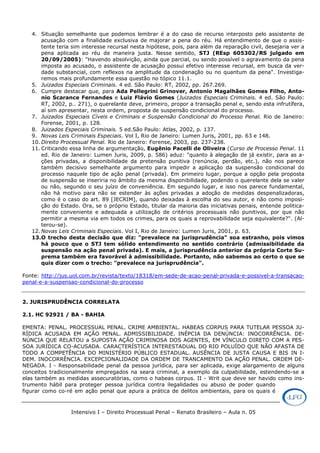 Intensivo I – Direito Processual Penal – Renato Brasileiro – Aula n. 05
4. Situação semelhante que podemos lembrar é a do caso de recurso interposto pelo assistente de
acusação com a finalidade exclusiva de majorar a pena do réu. Há entendimento de que o assis-
tente teria sim interesse recursal nesta hipótese, pois, para além da reparação civil, desejaria ver a
pena aplicada ao réu de maneira justa. Nesse sentido, STJ (REsp 605302/RS julgado em
20/09/2005): "Havendo absolvição, ainda que parcial, ou sendo possível o agravamento da pena
imposta ao acusado, o assistente de acusação possui efetivo interesse recursal, em busca da ver-
dade substancial, com reflexos na amplitude da condenação ou no quantum da pena". Investiga-
remos mais profundamente essa questão no tópico 11.1.
5. Juizados Especiais Criminais. 4 ed. São Paulo: RT, 2002, pp. 267.269.
6. Cumpre destacar que, para Ada Pellegrini Grinover, Antonio Magalhães Gomes Filho, Anto-
nio Scarance Fernandes e Luiz Flávio Gomes (Juizados Especiais Criminais. 4 ed. São Paulo:
RT, 2002, p.. 271), o querelante deve, primeiro, propor a transação penal e, sendo esta infrutífera,
aí sim apresentar, nesta ordem, proposta de suspensão condicional do processo.
7. Juizados Especiais Cíveis e Criminais e Suspensão Condicional do Processo Penal. Rio de Janeiro:
Forense, 2001, p. 128.
8. Juizados Especiais Criminais. 5 ed.São Paulo: Atlas, 2002, p. 137.
9. Novas Leis Criminais Especiais. Vol I, Rio de Janeiro: Lumen Juris, 2001, pp. 63 e 148.
10. Direito Processual Penal. Rio de Janeiro: Forense, 2003, pp. 237-238.
11. Criticando essa linha de argumentação, Eugênio Pacelli de Oliveira (Curso de Processo Penal. 11
ed. Rio de Janeiro: Lumen Juris, 2009, p. 586) aduz: "quanto à alegação de já existir, para as a-
ções privadas, a disponibilidade da pretensão punitiva (renúncia, perdão, etc.), não nos parece
também decisivo semelhante argumento para impedir a aplicação da suspensão condicional do
processo naquele tipo de ação penal (privada). Em primeiro lugar, porque a opção pela proposta
de suspensão se inseriria no âmbito da mesma disponibilidade, podendo o querelante dela se valer
ou não, segundo o seu juízo de conveniência. Em segundo lugar, e isso nos parece fundamental,
não há motivo para não se estender às ações privadas a adoção de medidas despenalizadoras,
como é o caso do art. 89 [JECRIM], quando deixadas à escolha do seu autor, e não como imposi-
ção do Estado. Ora, se o próprio Estado, titular da maioria das iniciativas penais, entende politica-
mente conveniente e adequada a utilização de critérios processuais não punitivos, por que não
permitir a mesma via em todos os crimes, para os quais a reprovabilidade seja equivalente?". (Al-
terou-se).
12. Novas Leis Criminais Especiais. Vol I, Rio de Janeiro: Lumen Juris, 2001, p. 63.
13.O trecho desta decisão que diz: "prevalece na jurisprudência" soa estranho, pois vimos
há pouco que o STJ tem sólido entendimento no sentido contrário (admissibilidade da
suspensão na ação penal privada). E mais, a jurisprudência anterior da própria Corte Su-
prema também era favorável à admissibilidade. Portanto, não sabemos ao certo o que se
quis dizer com o trecho: "prevalece na jurisprudência".
Fonte: http://jus.uol.com.br/revista/texto/18318/em-sede-de-acao-penal-privada-e-possivel-a-transacao-
penal-e-a-suspensao-condicional-do-processo
2. JURISPRUDÊNCIA CORRELATA
2.1. HC 92921 / BA - BAHIA
EMENTA: PENAL. PROCESSUAL PENAL. CRIME AMBIENTAL. HABEAS CORPUS PARA TUTELAR PESSOA JU-
RÍDICA ACUSADA EM AÇÃO PENAL. ADMISSIBILIDADE. INÉPCIA DA DENÚNCIA: INOCORRÊNCIA. DE-
NÚNCIA QUE RELATOU a SUPOSTA AÇÃO CRIMINOSA DOS AGENTES, EM VÍNCULO DIRETO COM A PES-
SOA JURÍDICA CO-ACUSADA. CARACTERÍSTICA INTERESTADUAL DO RIO POLUÍDO QUE NÃO AFASTA DE
TODO A COMPETÊNCIA DO MINISTÉRIO PÚBLICO ESTADUAL. AUSÊNCIA DE JUSTA CAUSA E BIS IN I-
DEM. INOCORRÊNCIA. EXCEPCIONALIDADE DA ORDEM DE TRANCAMENTO DA AÇÃO PENAL. ORDEM DE-
NEGADA. I - Responsabilidade penal da pessoa jurídica, para ser aplicada, exige alargamento de alguns
conceitos tradicionalmente empregados na seara criminal, a exemplo da culpabilidade, estendendo-se a
elas também as medidas assecuratórias, como o habeas corpus. II - Writ que deve ser havido como ins-
trumento hábil para proteger pessoa jurídica contra ilegalidades ou abuso de poder quando
figurar como co-ré em ação penal que apura a prática de delitos ambientais, para os quais é
 