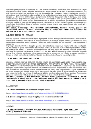 Intensivo I – Direito Processual Penal – Renato Brasileiro – Aula n. 05
cominada pena privativa de liberdade. III - Em crimes societários, a denúncia deve pormenorizar a ação
dos denunciados no quanto possível. Não impede a ampla defesa, entretanto, quando se evidencia o vín-
culo dos denunciados com a ação da empresa denunciada. IV - Ministério Público Estadual que também é
competente para desencadear ação penal por crime ambiental, mesmo no caso de curso d'água transfron-
teiriços. V - Em crimes ambientais, o cumprimento do Termo de Ajustamento de Conduta, com conse-
qüente extinção de punibilidade, não pode servir de salvo-conduto para que o agente volte a poluir. VI - O
trancamento de ação penal, por via de habeas corpus, é medida excepcional, que somente pode ser con-
cretizada quando o fato narrado evidentemente não constituir crime, estiver extinta a punibilidade, for
manifesta a ilegitimidade de parte ou faltar condição exigida pela lei para o exercício da ação penal. VII -
Ordem denegada.
(HC 92921, Relator(a): Min. RICARDO LEWANDOWSKI, Primeira Turma, julgado em
19/08/2008, DJe-182 DIVULG 25-09-2008 PUBLIC 26-09-2008 EMENT VOL-02334-03 PP-
00439 RJSP v. 56, n. 372, 2008, p. 167-185)
2.2. RESP 388473-PR - PARANA
Recurso Especial. Direito Processual Penal. Ação penal pública. Princípio da indivisibilidade. Inobservância.
Nulidade do processo. Inocorrência. A indivisibilidade da ação penal pública decorre do princípio da obri-
gatoriedade, segundo o qual o Ministério Público não pode renunciar ao “jus puniendi”, cuja titularidade é
exclusiva.
O princípio da indivisibilidade da ação, quanto à da validade do processo, é inaplicável à ação penal públi-
ca, no sentido de que o oferecimento da denúncia contra um acusado ou mais não impossibilita a posteri-
or acusação de outros. O princípio da indivisibilidade da ação penal, em sede de validade do processo,
aplica-se tão-somente à ação penal privada (CPP, art. 48). Não há nulidade no oferecimento da denúncia
contra determinados agentes do crime, desmembrando-se o processo em relação a suposto co-autor, a
fim de se coligir elementos probatórios hábeis à sua denunciação. Recurso especial provido.
2.3. HC 86122 / SC - SANTA CATARINA
EMENTA: HABEAS CORPUS. ESTUPRO CONTRA MENOR DE QUATORZE ANOS. AÇÃO PENAL PÚLICA CON-
DICIONADA. EXAURIMENTO DO PRAZO DECADENCIAL. TRANCAMENTO DA AÇÃO PENAL. MISERABILIDA-
DE. MANIFESTAÇÃO DE VONTADE DA REPRESENTANTE DA OFENDIDA. A declaração de miserabilidade
feita pela representante legal da ofendida e a vontade inequívoca de processar o autor do crime de estu-
pro, manifestada à autoridade policial imediatamente aos fatos, elide, por completo, a tese de expiração
do prazo decadencial, do que decorreria o trancamento da ação penal. É da jurisprudência desta Corte
que a representação nos crimes de ação penal pública condicionada prescinde de qualquer formalidade,
bastando o elemento volitivo, ainda que manifestado na fase policial. Ordem denegada.
(HC 86122, Relator(a): Min. EROS GRAU, Primeira Turma, julgado em 15/12/2005, DJ 17-03-
2006 PP-00016 EMENT VOL-02225-03 PP-00541 RTJ VOL-00199-01 PP-00329 LEXSTF v. 28, n.
328, 2006, p. 441-446 RT v. 95, n. 851, 2006, p. 462-464)
3. ASSISTA!!!
3.1. O que se entende por princípios da ação penal?
Fonte: http://www.lfg.com.br/public_html/article.php?story=20101019124115640
3.2. Quem é o legitimado ativo da ação penal nos crimes eleitorais?
Fonte: http://www.lfg.com.br/public_html/article.php?story=20101018132654204
4. LEIA!!!
4.1. LESÃO CORPORAL CONTRA MULHER. VIOLÊNCIA DE GÊNERO. AÇÃO PENAL PÚ-
BLICA (IN) CONDICIONADA?
 