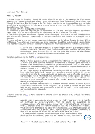 Intensivo I – Direito Processual Penal – Renato Brasileiro – Aula n. 05
Autor: Luiz Flávio Gomes;
Data: 03/11/2010
A Quinta Turma do Superior Tribunal de Justiça (STJ)[2], no dia 21 de setembro de 2010, negou
provimento a recurso ordinário em habeas corpus interposto em decorrência de acórdão proferido pelo
Tribunal de Justiça do Distrito Federal e dos Territórios, entendendo ser desnecessária a representação
formal para prosseguimento da ação penal movida contra o recorrente (STJ, RHC 23.786, rel. Min.
Napoleão Nunes Maia Filho).
Do acórdão extraímos as seguintes informações:
- o recorrente foi preso em flagrante, em 09 de fevereiro de 2008, sob a acusação da prática do crime do
artigo (art.) 129, § 9º, do Código Penal (CP), na forma do art. 5º, I, da Lei 11.340/2006;
- o recorrente sustenta ausência de condição de procedibilidade (qual seja: a falta de representação),
pois a vítima não formulou representação e tampouco manifestou sua vontade em prosseguir com o
processo.
O relator após esclarecer que, no seu entendimento (superado por decisão da Terceira Seção do STJ), a
Lei Maria da Penha alterou a natureza da ação penal respectiva, de pública condicionada à representação,
para incondicionada, nos crimes de lesão corporal praticados no âmbito doméstico ou familiar, destacou:
(...) ainda que se considere necessária a representação, entendo que esta prescinde de
maiores formalidades, bastando que a ofendida demonstre o interesse na apuração do
fato delituoso, o que é evidenciado, no caso dos autos, pelo registro da ocorrência na
Delegacia de Polícia e a realização de exame de lesão corporal.
Da notícia publicada no site do STJ[1] transcrevemos:
Maria da Penha: queixa da vítima basta para mostrar interesse em ação contra agressor
A mulher que sofre violência doméstica e comparece à delegacia para denunciar o
agressor já está manifestando o desejo de que ele seja punido, razão por que não há
necessidade de uma representação formal para a abertura de processo com base na Lei
Maria da Penha (Lei n. 11.340/2006). (...)
O TJDFT havia negado a concessão de habeas corpus para um homem acusado com
base na Lei Maria da Penha. De acordo com a decisão de segunda instância, em nenhum
momento a lei fala de impor realização de audiência para a ofendida confirmar a
representação. Para o tribunal estadual, somente havendo pedido expresso da ofendida
ou evidência da sua intenção de se retratar, e desde que antes do recebimento da
denúncia, é que o juiz designará audiência para, ouvido o Ministério Público, admitir a
retratação da representação.
O acusado apontava irregularidades no processo, alegando que em momento algum a
vítima fizera representação formal contra ele. Para a defesa, a abertura da ação penal
teria de ser precedida por uma audiência judicial, na qual a vítima confirmaria a
representação contra o acusado.
(...)
A Quinta Turma do STJ[1] já havia decidido no mesmo sentido ao analisar o HC 130.000. Da ementa
sublinhamos:
HABEAS CORPUS. LEI MARIA DA PENHA. CRIME DE LESÃO CORPORAL LEVE. ALEGAÇÃO
DE AUSÊNCIA DE REPRESENTAÇÃO. TESE DE FALTA DE CONDIÇÃO DE
PROCEDIBILIDADE. NÃO OCORRÊNCIA. INEQUÍVOCA MANIFESTAÇÃO DE VONTADE DA
VÍTIMA. OFERECIMENTO DE NOTITIA CRIMINIS PERANTE A AUTORIDADE POLICIAL.
VALIDADE COMO EXERCÍCIO DO DIREITO DE REPRESENTAÇÃO. INEXIGIBILIDADE DE
RIGORES FORMAIS. PRECEDENTES. PLEITO DE CONCESSÃO DO BENEFÍCIO DO SURSIS
PROCESSUAL. IMPOSSIBILIDADE. NÃO-INCIDÊNCIA DA LEI N.º 9.099/95.
1. A representação, condição de procedibilidade exigida nos crimes de ação
penal pública condicionada, prescinde de rigores formais, bastando a
 