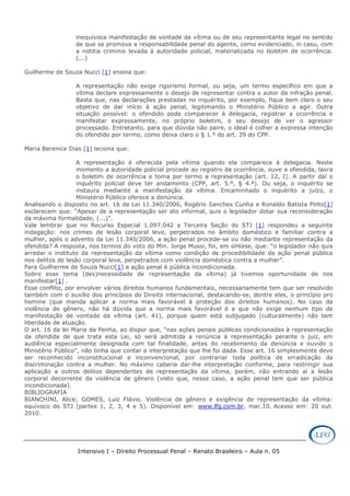 Intensivo I – Direito Processual Penal – Renato Brasileiro – Aula n. 05
inequívoca manifestação de vontade da vítima ou de seu representante legal no sentido
de que se promova a responsabilidade penal do agente, como evidenciado, in casu, com
a notitia criminis levada à autoridade policial, materializada no boletim de ocorrência.
(...)
Guilherme de Souza Nucci [1] ensina que:
A representação não exige rigorismo formal, ou seja, um termo específico em que a
vítima declare expressamente o desejo de representar contra o autor da infração penal.
Basta que, nas declarações prestadas no inquérito, por exemplo, fique bem claro o seu
objetivo de dar início à ação penal, legitimando o Ministério Público a agir. Outra
situação possível: o ofendido pode comparecer à delegacia, registrar a ocorrência e
manifestar expressamente, no próprio boletim, o seu desejo de ver o agressor
processado. Entretanto, para que dúvida não paire, o ideal é colher a expressa intenção
do ofendido por termo, como deixa claro o § 1.º do art. 39 do CPP.
Maria Berenice Dias [1] leciona que:
A representação é oferecida pela vítima quando ela comparece à delegacia. Neste
momento a autoridade policial procede ao registro da ocorrência, ouve a ofendida, lavra
o boletim de ocorrência e toma por termo a representação (art. 12, I). A partir daí o
inquérito policial deve ter andamento (CPP, art. 5.º, § 4.º). Ou seja, o inquérito se
instaura mediante a manifestação da vítima. Encaminhado o inquérito a juízo, o
Ministério Público oferece a denúncia.
Analisando o disposto no art. 16 da Lei 11.340/2006, Rogério Sanches Cunha e Ronaldo Batista Pinto[1]
esclarecem que: “Apesar de a representação ser ato informal, quis o legislador dotar sua reconsideração
da máxima formalidade, (...)”.
Vale lembrar que no Recurso Especial 1.097.042 a Terceira Seção do STJ [1] respondeu a seguinte
indagação: nos crimes de lesão corporal leve, perpetrados no âmbito doméstico e familiar contra a
mulher, após o advento da Lei 11.340/2006, a ação penal procede-se ou não mediante representação da
ofendida? A resposta, nos termos do voto do Min. Jorge Mussi, foi, em síntese, que: “o legislador não quis
arredar o instituto da representação da vítima como condição de procedibilidade da ação penal pública
nos delitos de lesão corporal leve, perpetrados com violência doméstica contra a mulher”.
Para Guilherme de Souza Nucci[1] a ação penal é pública incondicionada.
Sobre esse tema (des)necessidade de representação da vítima) já tivemos oportunidade de nos
manifestar[1] .
Esse conflito, por envolver vários direitos humanos fundamentais, necessariamente tem que ser resolvido
também com o auxílio dos princípios do Direito internacional, destacando-se, dentre eles, o princípio pro
homine (que manda aplicar a norma mais favorável à proteção dos direitos humanos). No caso da
violência de gênero, não há dúvida que a norma mais favorável é a que não exige nenhum tipo de
manifestação de vontade da vítima (art. 41), porque quem está subjugado (culturalmente) não tem
liberdade de atuação.
O art. 16 da lei Maria da Penha, ao dispor que, “nas ações penais públicas condicionadas à representação
da ofendida de que trata esta Lei, só será admitida a renúncia à representação perante o juiz, em
audiência especialmente designada com tal finalidade, antes do recebimento da denúncia e ouvido o
Ministério Público”, não tinha que contar a interpretação que lhe foi dada. Esse art. 16 simplesmente deve
ser reconhecido inconstitucional e inconvencional, por contrariar toda política de erradicação da
discriminação contra a mulher. No máximo caberia dar-lhe interpretação conforme, para restringir sua
aplicação a outros delitos dependentes de representação da vítima, porém, não entrando aí a lesão
corporal decorrente da violência de gênero (visto que, nesse caso, a ação penal tem que ser pública
incondicionada).
BIBLIOGRAFIA
BIANCHINI, Alice; GOMES, Luiz Flávio. Violência de gênero e exigência de representação da vítima:
equívoco do STJ (partes 1, 2, 3, 4 e 5). Disponível em: www.lfg.com.br, mar.10. Acesso em: 20 out.
2010.
 
