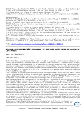 Intensivo I – Direito Processual Penal – Renato Brasileiro – Aula n. 05
CUNHA, Rogério Sanches Cunha; PINTO, Ronaldo Batista. Violência doméstica: Lei Maria da Penha (Lei
11.340/2006) comentada artigo por artigo. 2. ed. rev., atual. e ampl. São Paulo: RT, 2008.
DIAS, Maria Berenice. A Lei Maria da Penha na justiça. São Paulo: RT, 2008.
NUCCI, Guilherme de Souza. Código penal comentado. 10. ed. rev., atual. e ampl. São Paulo: RT, 2010.
Notas de Rodapé:
STJ, RHC 23.786/DF, Quinta Turma, rel. Min. Napoleão Nunes Maia Filho, j. 21.09.2010, DJe 18.10.2010.
Disponível em: , 14 out. 2010. Acesso em: 20 out. 2010.
STJ, HC 130.000/SP, Quinta Turma, rel. Min. Laurita Vaz, j. 13.08.2009, DJe 08.09.2009.
NUCCI, Guilherme de Souza. Manual de processo penal e execução penal. 6. ed. rev., ampl. e atual. São
Paulo: RT, 2010, p. 195.
DIAS, Maria Berenice. A Lei Maria da Penha na justiça. São Paulo: RT, 2008, p. 114.
CUNHA, Rogério Sanches Cunha; PINTO, Ronaldo Batista. Violência doméstica: Lei Maria da Penha (Lei
11.340/2006) comentada artigo por artigo. 2. ed. rev., atual. e ampl. São Paulo: RT, 2008, p. 110.
STJ, REsp 1.097.042/DF, Terceira Seção, rel. Min. Napoleão Nunes Maia Filho, rel. para acórdão Min.
Jorge Mussi, j. 24.02.2010, DJe 21.05.2010.
NUCCI, Guilherme de Souza. Código penal comentado. 10. ed. rev, atual. e ampl. São Paulo: RT, 2010, p.
649.
BIANCHINI, Alice; GOMES, Luiz Flávio. Violência de gênero e exigência de representação da vítima:
equívoco do STJ (partes 1, 2, 3, 4 e 5). Disponível em: , mar. 2010. Acesso em: 20 out. 2010.
Fonte: http://www.lfg.com.br/public_html/article.php?story=20101029145023545
4.2. JUIZ QUE INVESTIGA NÃO PODE JULGAR (STJ SUSPENDE A AÇÃO PENAL NO CASO CASTE-
LO DE AREIA)
Autor: Luiz Flávio Gomes;
Data: 15/02/2010
O Min. Asfor Rocha (presidente do STJ), no dia 14.01.10, ao suspender o andamento da ação penal rela-
cionada com a Operação Castelo de Areia (ação intentada contra diretores da Camargo Correia), que tra-
mita na Sexta Vara da Justiça Federal em SP, desviou o foco do mais importante (que é a falta de impar-
cialidade do magistrado) para se apoiar em argumentos controvertidos, como são o das denúncias anôni-
mas assim como o da falta de fundamentação na interceptação telefônica. A decisão recebeu apoio (edito-
rial do O Estado de S. Paulo de 18.01.10, p. A3) e também críticas (Claudio Weber Abramo, O Estado de
S. Paulo de 03.02.10, p. A2).
Com o foco bem ajustado (o juiz que investiga perde sua imparcialidade), no dia 18.12.09 o Min. Arnaldo
Esteves Lima (da Quinta Turma do STJ) determinou a suspensão de todos os processos relacionados com
a Operação Satiagraha (que tramita na mesma Vara). Já no dia 15.12.09 o TRF (3ª Região) havia afasta-
do o juiz De Sanctis do caso MSI-Corinthians (também por falta de imparcialidade).
Na primeira decisão acima mencionada (rel. Min. Asfor Rocha) a suspensão do processo não teve por base
a parcialidade do juiz, mas essa deveria ser a motivação da decisão, porque quando o TRF 3ª Região jul-
gava o habeas corpus do caso Castelo de Areia o juiz De Sanctis enviou para a Turma uma “estranha e
intempestiva comunicação secreta não apensada aos autos”, onde informava que toda investigação teve
origem numa denúncia anônima e que as medidas judiciais foram tomadas com base numa apuração pre-
liminar da Polícia Federal, à qual as partes não tiveram acesso. O fato de o juiz mandar um ofício secreto,
solicitando a sua não juntada aos autos, já evidencia, por si só, interesse na causa (que fulmina a garan-
tia da imparcialidade, fundada na neutralidade e no desinteresse do juiz).
No tempo do sistema inquisitivo (Idade Média) o juiz (desgraçadamente) investigava e julgava o caso. O
risco de ser parcial (aliás, a certeza) era absolutamente inevitável. Quem busca provas, quem investiga
um fato, quem se compromete psicologicamente com uma determinada posição de parte interessada, não
reúne, depois, condição alguma para ser o juiz imparcial do processo. Somente um juiz sobrenatural seria
capaz de fazer o contrário (como diria E. Schmidt).
O juiz que investiga não pode julgar, porque se sabe que a fase preliminar de investigação não
é contraditória nem pública. As Cortes europeias assim como a jurisprudência do Tribunal Eu-
 