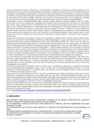 Intensivo I – Direito Processual Penal – Renato Brasileiro – Aula n. 05
ropeu de Direitos Humanos, sobretudo no caso Piersack, consideram contrário ao padrão objetivo da im-
parcialidade do juiz (contrário aos padrões civilizatórios) o fato de ele estar envolvido anteriormente com
funções de investigação e persecução ou exercer ambas as funções (caso Kristinson) ou quando o Ministé-
rio Público cumpre funções de julgar (caso Huber) ou quando o tribunal acaba também exercendo funções
de instrução de ofício (caso Cubber). Quando o juiz assume compromisso ativo com a função de investigar
(ou de acusar) dá ensejo à geração de dúvida (frequentemente razoável) sobre sua parcialidade.
Na verdade, há uma incompatibilidade lógica nessas funções (Montero Aroca). Qualquer tipo de interfe-
rência ativa do juiz nas diligências investigatórias, qualquer tipo de contato ativo do juiz com a produção
das provas nessa etapa, torna-o incompatível com a fase processual (propriamente dita). O juiz que pre-
side ou que interfere diretamente na fase preliminar de investigação vai tomando decisões no sentido de
que sejam descobertos os fatos e sua autoria, decreta prisões, autoriza a quebra de vários sigilos etc.
Quanto melhor esse juiz cumpre suas funções direta ou indiretamente investigativas (nos ordenamentos
em que essa tarefa compete a um juiz, não à polícia ou ao Ministério Público), mais suspeito (para o pro-
cesso) ele se torna, porque ele vai assumindo impressões, tirando ilações e formando “pré-conceitos”,
“pré-juízos”.
O juiz vai formando sua convicção ao longo da investigação e, desse modo, quando chega a fase proces-
sual ele já se encontra totalmente contaminado pela parcialidade. O juiz imparcial deve formar sua con-
vicção de acordo com a prova produzida em juízo, sob o contraditório (CPP, art. 155), e isso se torna im-
possível quando ele participou (direta ou indiretamente) da fase preliminar de investigação. Só proibindo
o juiz de todo poder de iniciativa (investigativa) (dizia Calamandrei) “é que se pode obter dele a objetivi-
dade que constitui a virtude suprema do magistrado [...] Não se pode esquecer que o processo (sic) penal
inquisitivo, onde os ofícios, de investigar os delitos e de julgá-los, se acumulam em uma mesma pessoa,
tornou-se tristemente famoso na história como instrumento típico de arbítrio policialesco; quando se con-
fundem as funções, psicologicamente incompatíveis, de investigador e de juiz, no ato da acusação está já
in nuce a condenação, e a consciência do juiz se acha extraviada pelo amor próprio do acusador”.
Se o juiz está acima das partes, ele não pode atuar senão quando é acionado (Filangieri). Bem dizia Toc-
queville: o poder judiciário, por natureza, carece de ação. Para que ele se mova alguém tem que colocá-lo
em movimento. Não pode, por si mesmo, perseguir criminosos, buscar injustiças ou examinar os fatos
(previamente). O poder judiciário viola sua natureza passiva (e imparcial) quando atua por si mesmo (na
investigação ou acusação).
O clássico princípio do ne procedat iudex ex officio visa a exatamente resguardar o magistrado de qual-
quer comprometimento psicológico prévio com a prova. Daí a inconstitucionalidade do art. 3.º da Lei
9.034/95, reconhecida pelo STF, na ADINn 1570, que atribuía ao juiz competência para a busca de provas
e ao mesmo tempo para julgar o caso.
O juiz que envia a um tribunal um ofício “secreto”, justificando as medidas judiciais tomadas em um pro-
cedimento investigatório clandestino, que pede para que seu ofício não seja juntado aos autos, que as
partes interessadas não tenham conhecimento dele, para além de retroceder ao tempo da inquisição e de
violar o princípio da publicidade dos atos judiciais, está claramente impedido de ser o juiz da causa, por-
que envolvido psicológica e ativamente com a investigação precedente.
Sendo a imparcialidade do juiz uma das mais importantes garantias do devido processo, resulta claro que
todos nós, operadores do Poder Jurídico, por ela devemos lutar, com todas as nossas forças, porque ela
faz parte do nosso modelo político-jurídico de organização, sintetizado hoje no denominado Estado consti-
tucional e humanista de direito.
Fonte: http://www.lfg.com.br/public_html/article.php?story=20100212094424378
5. SIMULADOS
5.1. Assinale a alternativa correta, considerando a hipótese de ter havido o falecimento do querelante
durante o andamento de ação penal privada, antes da sentença.
a) A companheira, embora vivesse em união estável com o falecido, não tem legitimidade ativa para
prosseguir na ação.
b) A companheira, que vivia em união estável com o falecido, tem legitimidade ativa para prosseguir na
ação.
c) O falecimento do querelante acarreta, necessariamente, o trancamento da ação penal privada.
d) O falecimento do querelante só acarreta o trancamento da ação penal privada se o querela-
do assim o requerer.
 