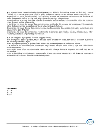 Intensivo I – Direito Processual Penal – Renato Brasileiro – Aula n. 05
5.2. Nos processos de competência originária perante o Superior Tribunal de Justiça e o Supremo Tribunal
Federal, por crime de ação penal pública, serão praticados, dentre outros, atos na seguinte sequência:
a) denúncia no prazo de quinze dias, notificação do acusado para resposta, recebimento da denúncia, ci-
tação do acusado, defesa prévia, instrução, alegações escritas e julgamento.
b) denúncia no prazo de dez dias, citação do acusado, defesa prévia, interrogatório, oitiva de testemu-
nhas, debates orais e julgamento.
c) denúncia no prazo de quinze dias, recebimento, notificação do acusado para resposta, interrogatório,
oitiva de testemunhas, alegações escritas e julgamento pelo Relator.
d) denúncia no prazo de dez dias, recebimento, citação, resposta do acusado, instrução, sustentação oral
e julgamento pelo Tribunal.
e) denúncia no prazo de quinze dias, recebimento da denúncia pelo relator, citação, defesa prévia, inter-
rogatório, debates e julgamento pelo Tribunal.
5.3. Em relação à ação penal, assinale a opção correta.
a) A extinção da pessoa jurídica, titular da ação penal privada em curso, sem deixar sucessor, autoriza o
MP a dar seguimento à ação.
b) Na ação penal privada, a queixa-crime poderá ser ofertada perante a autoridade policial.
c) A denúncia é o instrumento de provocação da jurisdição na ação penal pública, seja esta condicionada
ou incondicionada.
d) Na ação penal pública condicionada, caso o MP não ofereça denúncia no prazo, ocorrerá para este a
decadência.
e) Na ação pública incondicionada, a perempção ocorrerá somente no caso de o MP deixar de promover o
andamento do processo durante trinta dias seguidos.
GABARITO:
5.1. B
5.2. A
5.3. C
 