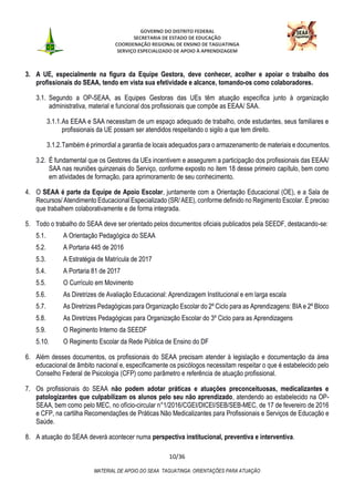 GOVERNO DO DISTRITO FEDERAL
SECRETARIA DE ESTADO DE EDUCAÇÃO
COORDENAÇÃO REGIONAL DE ENSINO DE TAGUATINGA
SERVIÇO ESPECIALIZADO DE APOIO À APRENDIZAGEM
10/36
MATERIAL DE APOIO DO SEAA TAGUATINGA: ORIENTAÇÕES PARA ATUAÇÃO
3. A UE, especialmente na figura da Equipe Gestora, deve conhecer, acolher e apoiar o trabalho dos
profissionais do SEAA, tendo em vista sua efetividade e alcance, tomando-os como colaboradores.
3.1. Segundo a OP-SEAA, as Equipes Gestoras das UEs têm atuação específica junto à organização
administrativa, material e funcional dos profissionais que compõe as EEAA/ SAA.
3.1.1.As EEAA e SAA necessitam de um espaço adequado de trabalho, onde estudantes, seus familiares e
profissionais da UE possam ser atendidos respeitando o sigilo a que tem direito.
3.1.2.Também é primordial a garantia de locais adequados para o armazenamento de materiais e documentos.
3.2. É fundamental que os Gestores da UEs incentivem e assegurem a participação dos profissionais das EEAA/
SAA nas reuniões quinzenais do Serviço, conforme exposto no item 18 desse primeiro capítulo, bem como
em atividades de formação, para aprimoramento de seu conhecimento.
4. O SEAA é parte da Equipe de Apoio Escolar, juntamente com a Orientação Educacional (OE), e a Sala de
Recursos/ Atendimento Educacional Especializado (SR/ AEE), conforme definido no Regimento Escolar. É preciso
que trabalhem colaborativamente e de forma integrada.
5. Todo o trabalho do SEAA deve ser orientado pelos documentos oficiais publicados pela SEEDF, destacando-se:
5.1. A Orientação Pedagógica do SEAA
5.2. A Portaria 445 de 2016
5.3. A Estratégia de Matrícula de 2017
5.4. A Portaria 81 de 2017
5.5. O Currículo em Movimento
5.6. As Diretrizes de Avaliação Educacional: Aprendizagem Institucional e em larga escala
5.7. As Diretrizes Pedagógicas para Organização Escolar do 2º Ciclo para as Aprendizagens: BIA e 2º Bloco
5.8. As Diretrizes Pedagógicas para Organização Escolar do 3º Ciclo para as Aprendizagens
5.9. O Regimento Interno da SEEDF
5.10. O Regimento Escolar da Rede Pública de Ensino do DF
6. Além desses documentos, os profissionais do SEAA precisam atender à legislação e documentação da área
educacional de âmbito nacional e, especificamente os psicólogos necessitam respeitar o que é estabelecido pelo
Conselho Federal de Psicologia (CFP) como parâmetro e referência de atuação profissional.
7. Os profissionais do SEAA não podem adotar práticas e atuações preconceituosas, medicalizantes e
patologizantes que culpabilizam os alunos pelo seu não aprendizado, atendendo ao estabelecido na OP-
SEAA, bem como pelo MEC, no ofício-circular n°1/2016/CGEI/DICEI/SEB/SEB-MEC, de 17 de fevereiro de 2016
e CFP, na cartilha Recomendações de Práticas Não Medicalizantes para Profissionais e Serviços de Educação e
Saúde.
8. A atuação do SEAA deverá acontecer numa perspectiva institucional, preventiva e interventiva.
 