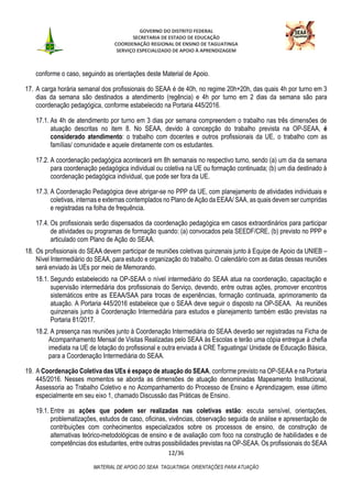 GOVERNO DO DISTRITO FEDERAL
SECRETARIA DE ESTADO DE EDUCAÇÃO
COORDENAÇÃO REGIONAL DE ENSINO DE TAGUATINGA
SERVIÇO ESPECIALIZADO DE APOIO À APRENDIZAGEM
12/36
MATERIAL DE APOIO DO SEAA TAGUATINGA: ORIENTAÇÕES PARA ATUAÇÃO
conforme o caso, seguindo as orientações deste Material de Apoio.
17. A carga horária semanal dos profissionais do SEAA é de 40h, no regime 20h+20h, das quais 4h por turno em 3
dias da semana são destinados a atendimento (regência) e 4h por turno em 2 dias da semana são para
coordenação pedagógica, conforme estabelecido na Portaria 445/2016.
17.1. As 4h de atendimento por turno em 3 dias por semana compreendem o trabalho nas três dimensões de
atuação descritas no item 8. No SEAA, devido à concepção do trabalho prevista na OP-SEAA, é
considerado atendimento: o trabalho com docentes e outros profissionais da UE, o trabalho com as
famílias/ comunidade e aquele diretamente com os estudantes.
17.2. A coordenação pedagógica acontecerá em 8h semanais no respectivo turno, sendo (a) um dia da semana
para coordenação pedagógica individual ou coletiva na UE ou formação continuada; (b) um dia destinado à
coordenação pedagógica individual, que pode ser fora da UE.
17.3. A Coordenação Pedagógica deve abrigar-se no PPP da UE, com planejamento de atividades individuais e
coletivas, internas e externas contemplados no Plano de Ação da EEAA/ SAA, as quais devem ser cumpridas
e registradas na folha de frequência.
17.4. Os profissionais serão dispensados da coordenação pedagógica em casos extraordinários para participar
de atividades ou programas de formação quando: (a) convocados pela SEEDF/CRE, (b) previsto no PPP e
articulado com Plano de Ação do SEAA.
18. Os profissionais do SEAA devem participar de reuniões coletivas quinzenais junto à Equipe de Apoio da UNIEB –
Nível Intermediário do SEAA, para estudo e organização do trabalho. O calendário com as datas dessas reuniões
será enviado às UEs por meio de Memorando.
18.1. Segundo estabelecido na OP-SEAA o nível intermediário do SEAA atua na coordenação, capacitação e
supervisão intermediária dos profissionais do Serviço, devendo, entre outras ações, promover encontros
sistemáticos entre as EEAA/SAA para trocas de experiências, formação continuada, aprimoramento da
atuação. A Portaria 445/2016 estabelece que o SEAA deve seguir o disposto na OP-SEAA. As reuniões
quinzenais junto à Coordenação Intermediária para estudos e planejamento também estão previstas na
Portaria 81/2017.
18.2. A presença nas reuniões junto à Coordenação Intermediária do SEAA deverão ser registradas na Ficha de
Acompanhamento Mensal de Visitas Realizadas pelo SEAA às Escolas e terão uma cópia entregue à chefia
imediata na UE de lotação do profissional e outra enviada à CRE Taguatinga/ Unidade de Educação Básica,
para a Coordenação Intermediária do SEAA.
19. A Coordenação Coletiva das UEs é espaço de atuação do SEAA, conforme previsto na OP-SEAA e na Portaria
445/2016. Nesses momentos se aborda as dimensões de atuação denominadas Mapeamento Institucional,
Assessoria ao Trabalho Coletivo e no Acompanhamento do Processo de Ensino e Aprendizagem, esse último
especialmente em seu eixo 1, chamado Discussão das Práticas de Ensino.
19.1. Entre as ações que podem ser realizadas nas coletivas estão: escuta sensível, orientações,
problematizações, estudos de caso, oficinas, vivências, observação seguida de análise e apresentação de
contribuições com conhecimentos especializados sobre os processos de ensino, de construção de
alternativas teórico-metodológicas de ensino e de avaliação com foco na construção de habilidades e de
competências dos estudantes, entre outras possibilidades previstas na OP-SEAA. Os profissionais do SEAA
 