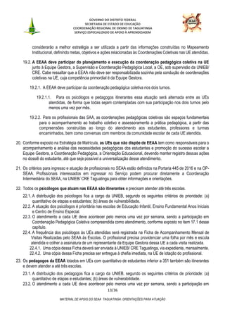 GOVERNO DO DISTRITO FEDERAL
SECRETARIA DE ESTADO DE EDUCAÇÃO
COORDENAÇÃO REGIONAL DE ENSINO DE TAGUATINGA
SERVIÇO ESPECIALIZADO DE APOIO À APRENDIZAGEM
13/36
MATERIAL DE APOIO DO SEAA TAGUATINGA: ORIENTAÇÕES PARA ATUAÇÃO
considerarão a melhor estratégia a ser utilizada a partir das informações construídas no Mapeamento
Institucional, definindo metas, objetivos e ações relacionadas às Coordenações Coletivas nas UE atendidas.
19.2. A EEAA deve participar do planejamento e execução da coordenação pedagógica coletiva na UE
junto à Equipe Gestora, a Supervisão e Coordenação Pedagógica Local, a OE, sob supervisão da UNIEB/
CRE. Cabe ressaltar que a EEAA não deve ser responsabilizada sozinha pela condução de coordenações
coletivas na UE, cuja competência primordial é da Equipe Gestora.
19.2.1. A EEAA deve participar da coordenação pedagógica coletiva nos dois turnos.
19.2.1.1. Para os psicólogos e pedagogos itinerantes essa atuação será alternada entre as UEs
atendidas, de forma que todas sejam contempladas com sua participação nos dois turnos pelo
menos uma vez por mês.
19.2.2. Para os profissionais das SAA, as coordenações pedagógicas coletivas são espaços fundamentais
para o acompanhamento ao trabalho coletivo e assessoramento a prática pedagógica, a partir das
compreensões construídas ao longo do atendimento aos estudantes, professores e turmas
encaminhados, bem como conversas com membros da comunidade escolar de cada UE atendida.
20. Conforme exposto na Estratégia de Matrícula, as UEs que não dispõe de EEAA tem como responsáveis para o
acompanhamento e análise das necessidades pedagógicas dos estudantes e promoção do sucesso escolar a
Equipe Gestora, a Coordenação Pedagógica, a Orientação Educacional, devendo manter registro dessas ações
no dossiê do estudante, até que seja possível a universalização desse atendimento.
21. Os critérios para ingresso e atuação de profissionais no SEAA estão definidos na Portaria 445 de 2016 e na OP-
SEAA. Profissionais interessados em ingressar no Serviço podem procurar diretamente a Coordenação
Intermediária do SEAA, na UNIEB/ CRE Taguatinga para obter informações e orientações.
22. Todos os psicólogos que atuam nas EEAA são itinerantes e precisam atender até três escolas.
22.1. A distribuição dos psicólogos fica a cargo da UNIEB, segundo os seguintes critérios de prioridade: (a)
quantitativo de etapas e estudantes; (b) áreas de vulnerabilidade.
22.2. A atuação dos psicólogos é prioritária nas escolas de Educação Infantil, Ensino Fundamental Anos Iniciais
e Centro de Ensino Especial.
22.3. O atendimento a cada UE deve acontecer pelo menos uma vez por semana, sendo a participação em
Coordenação Pedagógica Coletiva compreendida como atendimento, conforme exposto no item 17.1 desse
capítulo.
22.4. A frequência dos psicólogos às UEs atendidas será registrada na Ficha de Acompanhamento Mensal de
Visitas Realizadas pelo SEAA às Escolas. O profissional precisa providenciar uma folha por mês e escola
atendida e colher a assinatura de um representante da Equipe Gestora dessa UE a cada visita realizada.
22.4.1. Uma cópia dessa Ficha deverá ser enviada à UNIEB/ CRE Taguatinga, via expediente, mensalmente.
22.4.2. Uma cópia dessa Ficha precisa ser entregue à chefia imediata, na UE de lotação do profissional.
23. Os pedagogos da EEAA lotados em UEs com quantitativo de estudantes inferior a 351 também são itinerantes
e devem atender a até três escolas.
23.1. A distribuição dos pedagogos fica a cargo da UNIEB, segundo os seguintes critérios de prioridade: (a)
quantitativo de etapas e estudantes; (b) áreas de vulnerabilidade.
23.2. O atendimento a cada UE deve acontecer pelo menos uma vez por semana, sendo a participação em
 