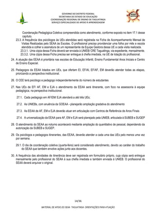 GOVERNO DO DISTRITO FEDERAL
SECRETARIA DE ESTADO DE EDUCAÇÃO
COORDENAÇÃO REGIONAL DE ENSINO DE TAGUATINGA
SERVIÇO ESPECIALIZADO DE APOIO À APRENDIZAGEM
14/36
MATERIAL DE APOIO DO SEAA TAGUATINGA: ORIENTAÇÕES PARA ATUAÇÃO
Coordenação Pedagógica Coletiva compreendida como atendimento, conforme exposto no item 17.1 desse
capítulo.
23.3. A frequência dos psicólogos às UEs atendidas será registrada na Ficha de Acompanhamento Mensal de
Visitas Realizadas pelo SEAA às Escolas. O profissional precisa providenciar uma folha por mês e escola
atendida e colher a assinatura de um representante da Equipe Gestora dessa UE a cada visita realizada.
23.3.1. Uma cópia dessa Ficha deverá ser enviada à UNIEB/ CRE Taguatinga, via expediente, mensalmente.
23.3.2. Uma cópia dessa Ficha precisa ser entregue à chefia imediata, na UE de lotação do profissional.
24. A atuação das EEAA é prioritária nas escolas de Educação Infantil, Ensino Fundamental Anos Iniciais e Centro
de Ensino Especial.
25. Pedagogos da EEAA lotados em UEs, que ofertam EI, EF/AI, EF/AF, EM deverão atender todas as etapas,
priorizando a perspectiva institucional.
26. O CEE terá psicólogo e pedagogo independentemente do número de estudantes
27. Nas UEs de EF/ AF, EM e EJA o atendimento da EEAA será itinerante, com foco na assessoria à equipe
pedagógica, na perspectiva institucional.
27.1. Cada pedagogo em AF/EM/ EJA atenderá a até três UEs;
27.2. As UNIEBs, com anuência da GOEAA - planejarão ampliação gradativa do atendimento
27.3. As EEAA de AF, EM e EJA deverão atuar em articulação com Centros de Referência de Anos Finais
27.4. A universalização da EEAA para AF, EM e EJA será planejado pela UNIEB, articulada à SUBEB e SUGEP
28. O atendimento do SEAA ao noturno acontecerá mediante ampliação do quantitativo de pessoal, dependendo da
autorização da SUBEB e SUGEP.
29. Os psicólogos e pedagogos itinerantes, das EEAA, deverão atender a cada uma das UEs pelo menos uma vez
por semana.
29.1. O dia de coordenação coletiva (quarta-feira) será considerado atendimento, devido ao caráter do trabalho
do SEAA que também envolve ações junto aos docentes.
30. A frequência das atividades de itinerância deve ser registrada em formulário próprio, cuja cópia será entregue
mensalmente pelo profissional do SEAA à sua chefia imediata e também enviada à UNIEB. O profissional do
SEAA deverá arquivar o original.
 