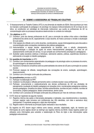 GOVERNO DO DISTRITO FEDERAL
SECRETARIA DE ESTADO DE EDUCAÇÃO
COORDENAÇÃO REGIONAL DE ENSINO DE TAGUATINGA
SERVIÇO ESPECIALIZADO DE APOIO À APRENDIZAGEM
17/36
MATERIAL DE APOIO DO SEAA TAGUATINGA: ORIENTAÇÕES PARA ATUAÇÃO
III - SOBRE A ASSESSORIA AO TRABALHO COLETIVO
1. O Assessoramento ao Trabalho Coletivo (ATC) é uma dimensão do trabalho do SEAA. Deve acontecer por meio
da inserção e participação do pedagogo e do psicólogo nos espaços institucionalizados da UE ao longo do ano
letivo, se constituindo em estratégia de intervenção institucional, que auxilia os profissionais da UE na
conscientização sobre os processos educativos desenvolvidos no contexto da instituição.
2. São objetivos do ATC:
2.1. Contribuir, junto aos demais profissionais da UE, para a promoção de análise crítica sobre a identidade
profissional dos atores da UE, especialmente o corpo docente, de modo a provocar a revisão e atualização
de suas ações;
2.2. Criar espaços de reflexão com e entre docentes, coordenadores, equipe diretiva(gestores) para discussão e
conscientização sobre concepções orientadoras das práticas pedagógicas;
2.3. Instrumentalizar a equipe escolar, especialmente os docentes, para o estudo, planejamento,
operacionalização e avaliação de ações de ensino intencionalmente planejadas, por meio de um
assessoramento continuado em serviço, no que compete aos conhecimentos psicológicos e pedagógicos;
2.4. Subsidiar ações escolares coletivas e individuais, valorizando saberes, práticas, experiências docentes e
estimulando a inovação no trabalho pedagógico.
3. São questões de importantes no ATC:
3.1. Contribuir com conhecimentos especializados da pedagogia e da psicologia sobre os processos de ensino,
de aprendizagem e de desenvolvimento;
3.2. Favorecer a tomada de consciência sobre as potencialidades dos atores da UE para a promoção do sucesso
escolar;
3.3. Promover espaços de reflexão, ressignificação das concepções de ensino, avaliação, aprendizagem,
desenvolvimento;
3.4. Contribuir com a formação continuada dos professores.
4. São procedimentos previstos no ATC:
4.1. Participar na elaboração do PPP;
4.2. Colaborar na articulação e reflexão permanente sobre o contexto escolar e seus profissionais;
4.3. Participar, conjuntamente e colaborativamente aos demais profissionais da UE nas atividades de
planejamento e avaliação do trabalho pedagógico em situações como: coordenações pedagógicas coletivas,
semana pedagógica, conselhos de classe, reuniões extraordinárias, reuniões de pais e mestres, reuniões de
funcionários, projetos pedagógicos, festas comemorativas, dentre outras.
4.4. Contribuir com o processo de formação continuada dos professores por meio de vivências e oficinas.
5. O ATC deve ser registrado da seguinte maneira:
5.1. Registros internos das ações e intervenções planejadas e realizadas, seus desdobramentos e resultados.
Convém registrar cada conversa com profissionais das UEs atendidas, com data e assinatura do(s)
participantes. É importante assegurar o sigilo das informações;
5.2. Registro externo informando as principais ações realizadas e seus resultados.
6. Os registros do ATC devem seguir critérios como clareza, precisão, objetividade, sigilo, de maneira que
informações de cunho sigiloso devem se restringir aos registros internos da EEAA. Esses registros podem ser
utilizados como informações para subsidiar a reelaboração do Plano de Ação e das intervenções/ ações
pedagógico-educacionais.
 