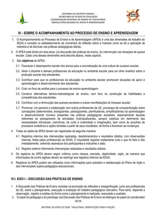 GOVERNO DO DISTRITO FEDERAL
SECRETARIA DE ESTADO DE EDUCAÇÃO
COORDENAÇÃO REGIONAL DE ENSINO DE TAGUATINGA
SERVIÇO ESPECIALIZADO DE APOIO À APRENDIZAGEM
18/36
MATERIAL DE APOIO DO SEAA TAGUATINGA: ORIENTAÇÕES PARA ATUAÇÃO
IV - SOBRE O ACOMPANHAMENTO AO PROCESSO DE ENSINO E APRENDIZAGEM
1. O Acompanhamento ao Processo de Ensino e de Aprendizagem (APEA) é uma das dimensões de trabalho do
SEAA e consiste no estabelecimento de momentos de reflexão sobre a maneira como se dá a aplicação de
métodos e de técnicas nas práticas pedagógicas diárias.
2. O APEA está divido em dois eixos: (a) discussão das práticas de ensino, (b) intervenção nas situações de queixa
escolar. Cada uma dessas dimensões será descrita abaixo, neste capítulo.
3. São objetivos do APEA:
3.1. Favorecer o desempenho escolar dos alunos para a concretização de uma cultura de sucesso escolar;
3.2. Atrair o docente e demais profissionais da educação no ambiente escolar para um olhar analítico sobre a
produção escolar dos estudantes;
3.3. Contribuir para que os profissionais da educação no ambiente escolar promovam situações de apoio à
aprendizagem e desenvolvimento dos estudantes;
3.4. Criar um foco de análise para o processo de ensino-aprendizagem;
3.5. Construir alternativas teórico-metodológicas de ensino, com foco na construção de habilidades e
competências dos estudantes;
3.6. Contribuir com a diminuição das queixas escolares e outras manifestações do fracasso escolar;
3.7. Promover, em parceria e colaboração com outros profissionais da UE, processos de conscientização sobre
concepções (deterministas, biologizantes, patologizantes, planificadoras, simplificadoras) da aprendizagem
e desenvolvimento humano presentes nas práticas pedagógicas escolares, especialmente àquelas
referentes ao planejamento de atividades (individualizantes, sempre coletivas em detrimento das
necessidades individuais, coercitivas, de corte à criatividade e imaginação), bem como às escolhas de
processos avaliativos e ações tomadas a partir de seus resultados, de forma a favorecer as mudanças.
4. Todas as ações de APEA devem ser registradas da seguinte maneira:
4.1. Registros internos das intervenções realizadas, desdobramentos e resultados obtidos, com observações
internas, feitas pelos profissionais da EEAA. É importante registrar exatamente tudo o que foi feito e dito
imediatamente, colhendo assinatura dos participantes e indicando a data;
4.2. Registro externo informando intervenções realizadas e resultados obtidos.
5. Os registros do APEA devem seguir critérios como clareza, precisão, objetividade, sigilo, de maneira que
informações de cunho sigiloso devem se restringir aos registros internos da EEAA.
6. Registros do APEA podem ser utilizados como informações para subsidiar a reelaboração do Plano de Ação e
das intervenções/ ações pedagógico-educacionais.
IV.I. EIXO I – DISCUSSÃO DAS PRÁTICAS DE ENSINO
1. A Discussão das Práticas de Ensino consiste na promoção de reflexões e ressignificação, junto aos profissionais
da UE, sobre o planejamento, execução e avaliação do trabalho pedagógico/ educativo. Para tanto, depende a
observação, registro e análise da forma como o planejamento é realizado, executado e avaliado.
2. O papel do pedagogo e do psicólogo nas Discussão das Práticas de Ensino se distingue do papel do coordenador
 