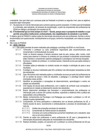 GOVERNO DO DISTRITO FEDERAL
SECRETARIA DE ESTADO DE EDUCAÇÃO
COORDENAÇÃO REGIONAL DE ENSINO DE TAGUATINGA
SERVIÇO ESPECIALIZADO DE APOIO À APRENDIZAGEM
20/36
MATERIAL DE APOIO DO SEAA TAGUATINGA: ORIENTAÇÕES PARA ATUAÇÃO
o estudante. Isso quer dizer que o processo pode ser finalizado no primeiro ou segundo nível, caso os objetivos
propostos sejam alcançados.
4.1. Se passa de um nível de intervenção para o próximo apenas quando necessário. O critério para terminalidade:
é a retomada, pelo estudante, do processo de escolarização, a partir da compreensão dos profissionais da
EEAA em diálogo e ponderação com aqueles da UE.
4.2. É fundamental que se inicie sempre no nível 1 – Escola, porque essa é a proposta do trabalho e o que
permite uma prática institucional, contextualizada, não culpabilizadora do estudante e sua família.
5. O objetivo geral do PAIQUE é realizar ações de intervenção educacional junto aos professores, famílias e alunos
encaminhados com queixa escolar, individualmente ou em grupo, conforme a necessidade, com vistas ao sucesso
escolar.
6. São níveis do PAIQUE:
6.1. NÍVEL ESCOLA
6.1.1.São ações previstas de serem realizadas pelo pedagogo e psicólogo da EEAA no nível Escola:
6.1.1.1. Entrevistar o professor ou outro profissional responsável pelo encaminhamento para
compreensão e contextualização da queixa
6.1.1.2. Visitar os diversos espaços e tempos escolares (sala de aula, parque, pátio, recreio, entre
outros) para observar e conhecer os contextos em que professor e estudantes encaminhados
estão inseridos e compreender aspectos pedagógicos e psicológicos nas diversas situações;
6.1.1.3. Conhecer o trabalho do professor, no contexto escolar, inteirando-se de suas ações exitosas e
dificuldades;
6.1.1.4. Constatar ações já realizadas no contexto escolar em relação à solicitação de apoio e seus
resultados;
6.1.1.5. Investigar os recursos mobilizados pela UE e professor nas intervenções necessárias ao êxito
dos estudantes;
6.1.1.6. Caso não tenham sido realizadas ações ou mobilizados recursos por parte dos profissionais da
UE no sentido de buscar o êxito do estudante, o pedagogo e o psicólogo devem realizar
orientações nesse sentido;
6.1.1.7. Identificar as percepções e concepções de desenvolvimento, aprendizagem e ensino em
relação aos estudantes;
6.1.1.8. Criar espaço de escuta ao(s) professore(s), com o objetivo de conhecer suas concepções e
expectativas em relação ao desempenho escolar dos estudantes;
6.1.1.9. Buscar desenvolver estratégias que favoreçam o comprometimento dos professores na
intervenção junto a alunos com queixas escolares, superando a distância entre a prática dos
especialistas e dos professores;
6.1.1.10. Mediar conhecimentos da Psicologia e da Pedagogia que auxiliem o professor e a UE em
relação à queixa apresentada;
6.1.1.11. Compreender, de forma participativa e colaborativa com os demais profissionais da UE, a
história escolar do aluno, reconstruindo e contextualizando o processo de escolarização, por
meio da:
6.1.1.11.1. Análise das produções escolares do estudante;
6.1.1.11.2. Compreensão da história escolar do estudante;
6.1.1.11.3. Conversa com outros profissionais que tenham trabalhado com o estudante, esse
ano ou em anos anteriores.
6.1.1.12. Orientar as ações dos professores e outros profissionais da UE para o planejamento de
intervenções educacionais adequados às necessidades dos estudantes;
6.1.1.13. Realizar atividades, projetos, em parceria com o professor ou outros profissionais da UE que
 