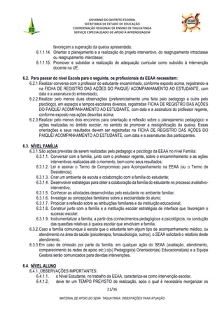 GOVERNO DO DISTRITO FEDERAL
SECRETARIA DE ESTADO DE EDUCAÇÃO
COORDENAÇÃO REGIONAL DE ENSINO DE TAGUATINGA
SERVIÇO ESPECIALIZADO DE APOIO À APRENDIZAGEM
21/36
MATERIAL DE APOIO DO SEAA TAGUATINGA: ORIENTAÇÕES PARA ATUAÇÃO
favoreçam a superação da queixa apresentada;
6.1.1.14. Orientar o planejamento e a realização do projeto interventivo, do reagrupamento intraclasse
ou reagrupamento interclasse;
6.1.1.15. Promover e subsidiar a realização de adequação curricular como subsídio à intervenção
docente na UE.
6.2. Para passar do nível Escola para o seguinte, os profissionais da EEAA necessitam:
6.2.1.Realizar conversa com o professor do estudante encaminhado, conforme exposto acima, registrando-a
na FICHA DE REGISTRO DAS AÇÕES DO PAIQUE/ ACOMPANHAMENTO AO ESTUDANTE, com
data e a assinatura do entrevistado;
6.2.2.Realizar pelo menos duas observações (preferencialmente uma feita pelo pedagogo e outra pelo
psicólogo), em espaços e tempos escolares diversos, registradas FICHA DE REGISTRO DAS AÇÕES
DO PAIQUE/ ACOMPANHAMENTO AO ESTUDANTE, com data e a assinatura do professor regente,
conforme exposto nas ações descritas acima;
6.2.3.Realizar pelo menos dois encontros para orientação e reflexão sobre o planejamento pedagógico e
ações realizadas no âmbito escolar, no sentido de promover a ressignificação da queixa. Essas
orientações e seus resultados devem ser registradas na FICHA DE REGISTRO DAS AÇÕES DO
PAIQUE/ ACOMPANHAMENTO AO ESTUDANTE, com data e a assinaturas dos participantes.
6.3. NÍVEL FAMÍLIA
6.3.1.São ações previstas de serem realizadas pelo pedagogo e psicólogo da EEAA no nível Família:
6.3.1.1. Conversar com a família, junto com o professor regente, sobre o encaminhamento e as ações
interventivas realizadas até o momento, bem como seus resultados;
6.3.1.2. Ler e assinar o Termo de Compromisso para Acompanhamento na EEAA (ou o Termo de
Desistência);
6.3.1.3. Criar um ambiente de escuta e colaboração com a família do estudante;
6.3.1.4. Desenvolver estratégias para obter a colaboração da família do estudante no processo avaliativo-
interventivo;
6.3.1.5. Conhecer as atividades desenvolvidas pelo estudante no ambiente familiar;
6.3.1.6. Investigar as concepções familiares sobre a escolaridade do aluno;
6.3.1.7. Propiciar a reflexão sobre as atribuições familiares e da instituição educacional;
6.3.1.8. Construir junto com a família e a instituição escolar estratégias de interface que favoreçam o
sucesso escolar;
6.3.1.9. Instrumentalizar a família, a partir dos conhecimentos pedagógicos e psicológicos, na condução
das questões relativas à queixa escolar que envolvam a família.
6.3.2.Caso a família comunique à escola que o estudante tem algum tipo de acompanhamento médico, ou
atendimento na área da saúde (psicoterapia, fonoaudiologia, outros), o SEAA solicitará o relatório deste
atendimento.
6.3.3.Em caso de omissão por parte da família, em qualquer ação do SEAA (avaliação, atendimento,
comparecimento às redes de apoio etc.) o(s) Pedagogo(s) Orientador(es) Educacional(ais) e a Equipe
Gestora serão comunicados para devidas intervenções.
6.4. NÍVEL ALUNO
6.4.1. OBSERVAÇÕES IMPORTANTES:
6.4.1.1. o Nível Estudante, no trabalho da EEAA, caracteriza-se como intervenção escolar,
6.4.1.2. deve ter um TEMPO PREVISTO de realização, após o qual é necessário reorganizar os
 