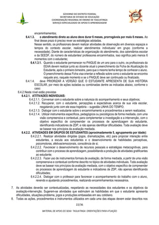 GOVERNO DO DISTRITO FEDERAL
SECRETARIA DE ESTADO DE EDUCAÇÃO
COORDENAÇÃO REGIONAL DE ENSINO DE TAGUATINGA
SERVIÇO ESPECIALIZADO DE APOIO À APRENDIZAGEM
22/36
MATERIAL DE APOIO DO SEAA TAGUATINGA: ORIENTAÇÕES PARA ATUAÇÃO
encaminhamentos;
6.4.1.3. o atendimento direto ao aluno deve durar 6 meses, prorrogáveis por mais 6 meses. Ao
final desse prazo é preciso rever as estratégias adotadas.
Nesse sentido, os profissionais devem realizar atividades de observação em diversos espaços e
tempos do contexto escolar, realizar atendimentos individuais/ em grupo (conforme a
necessidade). Diante de características de organização do atendimento, dos calendários escolar
e da SEEDF, do número de estudantes/ professores encaminhados, isso significa pelo menos 6
momentos com o estudante;
6.4.1.3.1. Quando o estudante permanecer no PAIQUE de um ano para o outro, os profissionais da
EEAA devem realizar junto ao docente atual o preenchimento da Ficha de Atualização do
Estudante, após o primeiro bimestre, para que o mesmo tenha tempo de conhecer o aluno.
O preenchimento dessa Ficha visa orientar a reflexão sobre como o estudante se encontra
naquele ano, naquele momento e se o PAIQUE deve ser continuado ou finalizado.
6.4.1.4. deve PRIORIZAR A VERSÃO QUE O ESTUDANTE APRESENTA DE SUA HISTÓRIA
ESCOLAR, por meio de ações isoladas ou combinadas dentre as indicadas abaixo, conforme o
caso:
6.4.2.Neste nível estão previstas
6.4.2.1. ATITIVADES INDIVIDUAIS:
6.4.2.1.1. Conversar com o estudante sobre a natureza do acompanhamento e seus objetivos;
6.4.2.1.2. Recuperar, com o estudante, percepções e expectativas acerca de sua vida escolar,
resgatando junto com ele essa trajetória – sugestão LINHA DO TEMPO;
6.4.2.1.3. Dialogar com o estudante sobre o encaminhamento e procedimentos a serem realizados;
6.4.2.1.4. Utilizar instrumentos específicos, pedagógicos ou psicológicos de forma mediada, com uma
visão compreensiva e contextual, para complementar a investigação e a intervenção, com o
objetivo especifico de compreender os processos de aprendizagem do estudante,
identificando indicadores de ZDP, e não apenas identificar dificuldades. Toda avaliação deve
se basear nos princípios da avaliação mediada.
6.4.2.2. ATIVIDADES EM GRUPOS DE ESTUDANTES (aproximadamente 5, agrupamento por idade):
6.4.2.2.1. Realizar atividades dirigidas (jogos, dramatizações, etc) para propiciar interação entre
estudantes, a escuta aos estudantes e o desenvolvimento de habilidades perceptivas,
psicomotoras, afetivas/emocionais, consciência de si;
6.4.2.2.2. Favorecer o desenvolvimento de recursos pessoais e estratégias metacognitivas, para
contribuir com o processo de aprendizagem, possibilitando a produção de atividades gratificantes
ao estudante;
6.4.2.2.3. Fazer uso de instrumentos formais de avaliação, de forma mediada, a partir de uma visão
compreensiva e contextual conforme descrito no tópico de atividades individuais. Toda avaliação
deve se basear nos princípios da avaliação mediada, com o objetivo especifico de compreender
os processos de aprendizagem do estudante e indicadores de ZDP, não apenas identificando
dificuldades;
6.4.2.2.4. Dialogar com o professor para favorecer o acompanhamento do trabalho com o aluno,
revendo e ajustando procedimentos, realizando encaminhamentos necessários.
7. As atividades deverão ser contextualizadas, respeitando as necessidades dos estudantes e os objetivos da
avaliação-intervenção. Sugerem-se atividades que estimulem as habilidades em que o estudante apresenta
dificuldades, situações-problema, jogos e produções embasadas em seu cotidiano.
8. Todas as ações, procedimentos e instrumentos utilizados em cada uma das etapas devem estar descritos nos
 