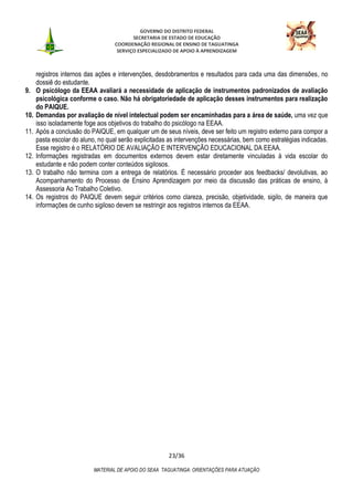 GOVERNO DO DISTRITO FEDERAL
SECRETARIA DE ESTADO DE EDUCAÇÃO
COORDENAÇÃO REGIONAL DE ENSINO DE TAGUATINGA
SERVIÇO ESPECIALIZADO DE APOIO À APRENDIZAGEM
23/36
MATERIAL DE APOIO DO SEAA TAGUATINGA: ORIENTAÇÕES PARA ATUAÇÃO
registros internos das ações e intervenções, desdobramentos e resultados para cada uma das dimensões, no
dossiê do estudante.
9. O psicólogo da EEAA avaliará a necessidade de aplicação de instrumentos padronizados de avaliação
psicológica conforme o caso. Não há obrigatoriedade de aplicação desses instrumentos para realização
do PAIQUE.
10. Demandas por avaliação de nível intelectual podem ser encaminhadas para a área de saúde, uma vez que
isso isoladamente foge aos objetivos do trabalho do psicólogo na EEAA.
11. Após a conclusão do PAIQUE, em qualquer um de seus níveis, deve ser feito um registro externo para compor a
pasta escolar do aluno, no qual serão explicitadas as intervenções necessárias, bem como estratégias indicadas.
Esse registro é o RELATÓRIO DE AVALIAÇÃO E INTERVENÇÃO EDUCACIONAL DA EEAA.
12. Informações registradas em documentos externos devem estar diretamente vinculadas à vida escolar do
estudante e não podem conter conteúdos sigilosos.
13. O trabalho não termina com a entrega de relatórios. É necessário proceder aos feedbacks/ devolutivas, ao
Acompanhamento do Processo de Ensino Aprendizagem por meio da discussão das práticas de ensino, à
Assessoria Ao Trabalho Coletivo.
14. Os registros do PAIQUE devem seguir critérios como clareza, precisão, objetividade, sigilo, de maneira que
informações de cunho sigiloso devem se restringir aos registros internos da EEAA.
 