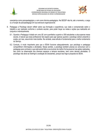 GOVERNO DO DISTRITO FEDERAL
SECRETARIA DE ESTADO DE EDUCAÇÃO
COORDENAÇÃO REGIONAL DE ENSINO DE TAGUATINGA
SERVIÇO ESPECIALIZADO DE APOIO À APRENDIZAGEM
25/36
MATERIAL DE APOIO DO SEAA TAGUATINGA: ORIENTAÇÕES PARA ATUAÇÃO
caracteriza como psicopedagógico, e sim como técnico-pedagógico. Na SEEDF não há, até o momento, o cargo
ou a função de psicopedagogo em sua estrutura organizacional.
8. Pedagogo e Psicólogo devem refletir sobre sua formação e experiência, sua visão e compreensão sobre o
trabalho a ser realizado conforme o contexto escolar, para poder traçar as metas e ações que realizarão em
conjunto e individualmente.
8.1. Quando o Pedagogo é lotado em uma UE com quantitativo superior a 350 estudantes e atua apenas nessa
escola, é natural que esse profissional não espere para agir apenas quando o psicólogo estiver presente e
acabe, por isso, assumindo mais tarefas. Na verdade, essa atitude é fundamental para o melhor andamento
do Serviço.
8.2. Contudo, é muito importante para que a EEAA funcione adequadamente, que psicólogo e pedagogo
compartilhem informações e atividades. Nesse sentido, o psicólogo também precisa se comunicar com o
pedagogo para conhecer o que está sendo feito e se envolver da melhor forma possível nas ações realizadas,
tais como na observação dos diversos espaços e tempos escolares, bem como demais atividades. O
psicólogo não deve se restringir à avaliação de estudantes, porque isso foge à proposta do SEAA.
 