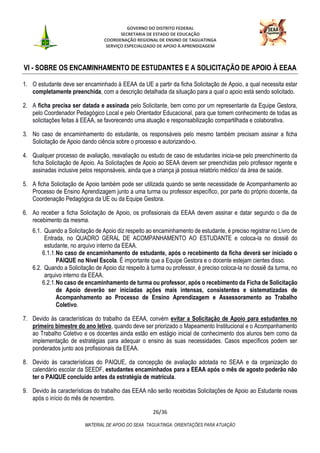GOVERNO DO DISTRITO FEDERAL
SECRETARIA DE ESTADO DE EDUCAÇÃO
COORDENAÇÃO REGIONAL DE ENSINO DE TAGUATINGA
SERVIÇO ESPECIALIZADO DE APOIO À APRENDIZAGEM
26/36
MATERIAL DE APOIO DO SEAA TAGUATINGA: ORIENTAÇÕES PARA ATUAÇÃO
VI - SOBRE OS ENCAMINHAMENTO DE ESTUDANTES E A SOLICITAÇÃO DE APOIO À EEAA
1. O estudante deve ser encaminhado à EEAA da UE a partir da ficha Solicitação de Apoio, a qual necessita estar
completamente preenchida, com a descrição detalhada da situação para a qual o apoio está sendo solicitado.
2. A ficha precisa ser datada e assinada pelo Solicitante, bem como por um representante da Equipe Gestora,
pelo Coordenador Pedagógico Local e pelo Orientador Educacional, para que tomem conhecimento de todas as
solicitações feitas à EEAA, se favorecendo uma atuação e responsabilização compartilhada e colaborativa.
3. No caso de encaminhamento do estudante, os responsáveis pelo mesmo também precisam assinar a ficha
Solicitação de Apoio dando ciência sobre o processo e autorizando-o.
4. Qualquer processo de avaliação, reavaliação ou estudo de caso de estudantes inicia-se pelo preenchimento da
ficha Solicitação de Apoio. As Solicitações de Apoio ao SEAA devem ser preenchidas pelo professor regente e
assinadas inclusive pelos responsáveis, ainda que a criança já possua relatório médico/ da área de saúde.
5. A ficha Solicitação de Apoio também pode ser utilizada quando se sente necessidade de Acompanhamento ao
Processo de Ensino Aprendizagem junto a uma turma ou professor específico, por parte do próprio docente, da
Coordenação Pedagógica da UE ou da Equipe Gestora.
6. Ao receber a ficha Solicitação de Apoio, os profissionais da EEAA devem assinar e datar segundo o dia de
recebimento da mesma.
6.1. Quando a Solicitação de Apoio diz respeito ao encaminhamento de estudante, é preciso registrar no Livro de
Entrada, no QUADRO GERAL DE ACOMPANHAMENTO AO ESTUDANTE e coloca-la no dossiê do
estudante, no arquivo interno da EEAA.
6.1.1.No caso de encaminhamento de estudante, após o recebimento da ficha deverá ser iniciado o
PAIQUE no Nível Escola. É importante que a Equipe Gestora e o docente estejam cientes disso.
6.2. Quando a Solicitação de Apoio diz respeito à turma ou professor, é preciso coloca-la no dossiê da turma, no
arquivo interno da EEAA.
6.2.1.No caso de encaminhamento de turma ou professor, após o recebimento da Ficha de Solicitação
de Apoio deverão ser iniciadas ações mais intensas, consistentes e sistematizadas de
Acompanhamento ao Processo de Ensino Aprendizagem e Assessoramento ao Trabalho
Coletivo.
7. Devido às características do trabalho da EEAA, convém evitar a Solicitação de Apoio para estudantes no
primeiro bimestre do ano letivo, quando deve ser priorizado o Mapeamento Institucional e o Acompanhamento
ao Trabalho Coletivo e os docentes ainda estão em estágio inicial de conhecimento dos alunos bem como da
implementação de estratégias para adequar o ensino às suas necessidades. Casos específicos podem ser
ponderados junto aos profissionais da EEAA.
8. Devido às características do PAIQUE, da concepção de avaliação adotada no SEAA e da organização do
calendário escolar da SEEDF, estudantes encaminhados para a EEAA após o mês de agosto poderão não
ter o PAIQUE concluído antes da estratégia de matrícula.
9. Devido às características do trabalho das EEAA não serão recebidas Solicitações de Apoio ao Estudante novas
após o início do mês de novembro.
 