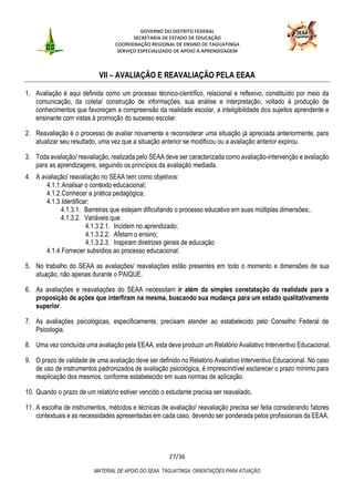GOVERNO DO DISTRITO FEDERAL
SECRETARIA DE ESTADO DE EDUCAÇÃO
COORDENAÇÃO REGIONAL DE ENSINO DE TAGUATINGA
SERVIÇO ESPECIALIZADO DE APOIO À APRENDIZAGEM
27/36
MATERIAL DE APOIO DO SEAA TAGUATINGA: ORIENTAÇÕES PARA ATUAÇÃO
VII – AVALIAÇÃO E REAVALIAÇÃO PELA EEAA
1. Avaliação é aqui definida como um processo técnico-científico, relacional e reflexivo, constituído por meio da
comunicação, da coleta/ construção de informações, sua análise e interpretação, voltado à produção de
conhecimentos que favoreçam a compreensão da realidade escolar, a inteligibilidade dos sujeitos aprendente e
ensinante com vistas à promoção do sucesso escolar.
2. Reavaliação é o processo de avaliar novamente e reconsiderar uma situação já apreciada anteriormente, para
atualizar seu resultado, uma vez que a situação anterior se modificou ou a avaliação anterior expirou.
3. Toda avaliação/ reavaliação, realizada pelo SEAA deve ser caracterizada como avaliação-intervenção e avaliação
para as aprendizagens, seguindo os princípios da avaliação mediada.
4. A avaliação/ reavaliação no SEAA tem como objetivos:
4.1.1.Analisar o contexto educacional;
4.1.2.Conhecer a prática pedagógica;
4.1.3.Identificar:
4.1.3.1. Barreiras que estejam dificultando o processo educativo em suas múltiplas dimensões;.
4.1.3.2. Variáveis que:
4.1.3.2.1. Incidem no aprendizado;
4.1.3.2.2. Afetam o ensino;
4.1.3.2.3. Inspiram diretrizes gerais de educação
4.1.4.Fornecer subsídios ao processo educacional.
5. No trabalho do SEAA as avaliações/ reavaliações estão presentes em todo o momento e dimensões de sua
atuação, não apenas durante o PAIQUE.
6. As avaliações e reavaliações do SEAA necessitam ir além da simples constatação da realidade para a
proposição de ações que interfiram na mesma, buscando sua mudança para um estado qualitativamente
superior.
7. As avaliações psicológicas, especificamente, precisam atender ao estabelecido pelo Conselho Federal de
Psicologia.
8. Uma vez concluída uma avaliação pela EEAA, esta deve produzir um Relatório Avaliativo Interventivo Educacional.
9. O prazo de validade de uma avaliação deve ser definido no Relatório Avaliativo Interventivo Educacional. No caso
de uso de instrumentos padronizados de avaliação psicológica, é imprescindível esclarecer o prazo mínimo para
reaplicação dos mesmos, conforme estabelecido em suas normas de aplicação.
10. Quando o prazo de um relatório estiver vencido o estudante precisa ser reavaliado.
11. A escolha de instrumentos, métodos e técnicas de avaliação/ reavaliação precisa ser feita considerando fatores
contextuais e as necessidades apresentadas em cada caso, devendo ser ponderada pelos profissionais da EEAA.
 