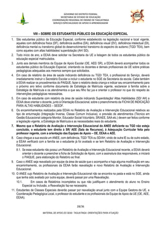 GOVERNO DO DISTRITO FEDERAL
SECRETARIA DE ESTADO DE EDUCAÇÃO
COORDENAÇÃO REGIONAL DE ENSINO DE TAGUATINGA
SERVIÇO ESPECIALIZADO DE APOIO À APRENDIZAGEM
28/36
MATERIAL DE APOIO DO SEAA TAGUATINGA: ORIENTAÇÕES PARA ATUAÇÃO
VIII – SOBRE OS ESTUDANTES PÚBLICO DA EDUCAÇÃO ESPECIAL
1. São estudantes público da Educação Especial, conforme estabelecido na legislação nacional e local vigente,
aqueles com deficiência física (DF), deficiência auditiva (DA), deficiência visual (DV), deficiência intelectual (DI),
deficiência mental ou transtorno global do desenvolvimento/ transtorno do espectro do autismo (TGD/ TEA), bem
como aqueles com altas habilidades/ superdotação (AH/ SD).
2. Todo início de ano, a EEAA deve solicitar na Secretaria da UE a listagem de todos os estudantes público da
educação especial matriculados.
3. Junto aos demais membros da Equipe de Apoio Escolar (OE, AEE/ SR), a EEAA deverá acompanhar todos os
estudantes público da Educação Especial, orientando os docentes e demais profissionais da UE sobre práticas
pedagógicas adequadas aos mesmos sempre que solicitados.
4. Em caso de relatório da área de saúde indicando deficiência ou TGD/ TEA, o profissional do Serviço, deverá
imediatamente instruir o Secretário Escolar a incluir o estudante no SGE da Secretaria da escola. Cabe também
à EEAA realizar os procedimentos do PAIQUE; fazer o relatório desta criança e indicar seu encaminhamento para
o próximo ano letivo conforme documento de Estratégia de Matrícula vigente, esclarecer à família sobre a
Estratégia de Matrícula e os atendimentos a que seu filho faz jus e orientar o professor no que diz respeito às
intervenções pedagógicas necessárias.
5. Em caso de estudante com relatório da área de saúde indicando Superdotação/ Altas Habilidades (SD/ AH) a
EEAA deve orientar o docente, junto à Orientação Educacional, sobre o preenchimento da FICHA DE INDICAÇÃO
PARA ALTAS HABILIDADES – SEEDF.
6. Os encaminhamentos realizados pela EEAA no Relatório de Avaliação e Intervenção Educacional relativos ao
tipo de enturmação (Integração Inversa, Classe Comum Inclusiva), e previsão de atendimentos (Técnico em
Gestão Educacional categoria Monitor, Educador Social Voluntário, SR/AEE, SAA etc.) devem ser feitos conforme
a legislação vigente, a Estratégia de Matrícula e as necessidades reais do estudante.
7. Mesmo que o Relatório de Avaliação e Intervenção Educacional do ANEE deficiente ou TGD não esteja
concluído, o estudante tem direito à SR/ AEE (Sala de Recursos), à Adequação Curricular feita pelo
professor regente, com a orientação das Equipes de Apoio – OE, EEAA e AEE.
8. Caso chegue a sua escola um ANEE, com deficiência, TGD/ TEA ou SD/AH, vindo de outra IE ou de outro estado,
a EEAA verificará com a família se o estudante já foi avaliado e se tem Relatório de Avaliação e Intervenção
Educacional.
8.1. Se esse estudante não possui um Relatório de Avaliação e Intervenção Educacional recente, a EEAA deverá
orientar o docente a preencher a ficha de Solicitação de Apoio, com a assinatura dos responsáveis, e iniciará
o PAIQUE, para elaboração do Relatório ao final.
9. Caso o ANEE seja reavaliado por equipe da área de saúde que o acompanha e haja alguma modificação em seu
encaminhamento, os profissionais da EEAA farão reavaliação e novo Relatório de Avaliação e Intervenção
Educacional.
10. O ANEE cujo Relatório de Avaliação e Intervenção Educacional não se encontra na pasta e está no SGE, ainda
que tenha sido avaliado por outra equipe, deverá passar por uma Reavaliação.
10.1. Em casos de Relatórios incompletos ou que não justifiquem o atendimento do aluno no Ensino
Especial ou Inclusão, a Reavaliação faz-se necessária.
11. Estudantes de Classes Especiais deverão passar por reavaliação anual junto com a Equipe Gestora da UE, a
Coordenação Pedagógica Local, o professor do estudante e os profissionais da Equipe de Apoio da UE (OE, AEE,
EEAA).
 
