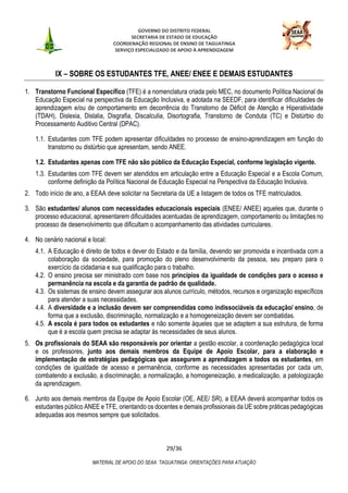 GOVERNO DO DISTRITO FEDERAL
SECRETARIA DE ESTADO DE EDUCAÇÃO
COORDENAÇÃO REGIONAL DE ENSINO DE TAGUATINGA
SERVIÇO ESPECIALIZADO DE APOIO À APRENDIZAGEM
29/36
MATERIAL DE APOIO DO SEAA TAGUATINGA: ORIENTAÇÕES PARA ATUAÇÃO
IX – SOBRE OS ESTUDANTES TFE, ANEE/ ENEE E DEMAIS ESTUDANTES
1. Transtorno Funcional Específico (TFE) é a nomenclatura criada pelo MEC, no documento Política Nacional de
Educação Especial na perspectiva da Educação Inclusiva, e adotada na SEEDF, para identificar dificuldades de
aprendizagem e/ou de comportamento em decorrência do Transtorno de Déficit de Atenção e Hiperatividade
(TDAH), Dislexia, Dislalia, Disgrafia, Discalculia, Disortografia, Transtorno de Conduta (TC) e Distúrbio do
Processamento Auditivo Central (DPAC).
1.1. Estudantes com TFE podem apresentar dificuldades no processo de ensino-aprendizagem em função do
transtorno ou distúrbio que apresentam, sendo ANEE.
1.2. Estudantes apenas com TFE não são público da Educação Especial, conforme legislação vigente.
1.3. Estudantes com TFE devem ser atendidos em articulação entre a Educação Especial e a Escola Comum,
conforme definição da Política Nacional de Educação Especial na Perspectiva da Educação Inclusiva.
2. Todo início de ano, a EEAA deve solicitar na Secretaria da UE a listagem de todos os TFE matriculados.
3. São estudantes/ alunos com necessidades educacionais especiais (ENEE/ ANEE) aqueles que, durante o
processo educacional, apresentarem dificuldades acentuadas de aprendizagem, comportamento ou limitações no
processo de desenvolvimento que dificultam o acompanhamento das atividades curriculares.
4. No cenário nacional e local:
4.1. A Educação é direito de todos e dever do Estado e da família, devendo ser promovida e incentivada com a
colaboração da sociedade, para promoção do pleno desenvolvimento da pessoa, seu preparo para o
exercício da cidadania e sua qualificação para o trabalho.
4.2. O ensino precisa ser ministrado com base nos princípios da igualdade de condições para o acesso e
permanência na escola e da garantia de padrão de qualidade.
4.3. Os sistemas de ensino devem assegurar aos alunos currículo, métodos, recursos e organização específicos
para atender a suas necessidades.
4.4. A diversidade e a inclusão devem ser compreendidas como indissociáveis da educação/ ensino, de
forma que a exclusão, discriminação, normalização e a homogeneização devem ser combatidas.
4.5. A escola é para todos os estudantes e não somente àqueles que se adaptem a sua estrutura, de forma
que é a escola quem precisa se adaptar às necessidades de seus alunos.
5. Os profissionais do SEAA são responsáveis por orientar a gestão escolar, a coordenação pedagógica local
e os professores, junto aos demais membros da Equipe de Apoio Escolar, para a elaboração e
implementação de estratégias pedagógicas que assegurem a aprendizagem a todos os estudantes, em
condições de igualdade de acesso e permanência, conforme as necessidades apresentadas por cada um,
combatendo a exclusão, a discriminação, a normalização, a homogeneização, a medicalização, a patologização
da aprendizagem.
6. Junto aos demais membros da Equipe de Apoio Escolar (OE, AEE/ SR), a EEAA deverá acompanhar todos os
estudantes público ANEE e TFE, orientando os docentes e demais profissionais da UE sobre práticas pedagógicas
adequadas aos mesmos sempre que solicitados.
 