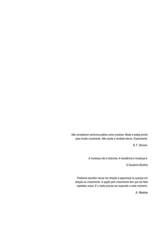 Não considerem nenhuma prática como imutável. Mude e esteja pronto
para mudar novamente. Não aceite a verdade eterna. Experimente.
B. F. Skinner.
A mudança não é dolorosa. A resistência à mudança é.
S Gautama (Budha)
Podemos escolher recuar em direção à segurança ou avançar em
direção ao crescimento. A opção pelo crescimento tem que ser feita
repetidas vezes. E o medo precisa ser superado a cada momento.
A. Maslow
 