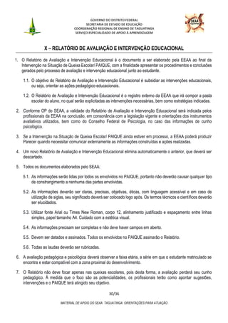 GOVERNO DO DISTRITO FEDERAL
SECRETARIA DE ESTADO DE EDUCAÇÃO
COORDENAÇÃO REGIONAL DE ENSINO DE TAGUATINGA
SERVIÇO ESPECIALIZADO DE APOIO À APRENDIZAGEM
30/36
MATERIAL DE APOIO DO SEAA TAGUATINGA: ORIENTAÇÕES PARA ATUAÇÃO
X – RELATÓRIO DE AVALIAÇÃO E INTERVENÇÃO EDUCACIONAL
1. O Relatório de Avaliação e Intervenção Educacional é o documento a ser elaborado pela EEAA ao final da
Intervenção na Situação de Queixa Escolar/ PAIQUE, com a finalidade apresentar os procedimentos e conclusões
gerados pelo processo de avaliação e intervenção educacional junto ao estudante.
1.1. O objetivo do Relatório de Avaliação e Intervenção Educacional é subsidiar as intervenções educacionais,
ou seja, orientar as ações pedagógico-educacionais.
1.2. O Relatório de Avaliação e Intervenção Educacional é o registro externo da EEAA que irá compor a pasta
escolar do aluno, no qual serão explicitadas as intervenções necessárias, bem como estratégias indicadas.
2. Conforme OP do SEAA, a validade do Relatório de Avaliação e Intervenção Educacional será indicada pelos
profissionais da EEAA na conclusão, em consonância com a legislação vigente e orientações dos instrumentos
avaliativos utilizados, bem como do Conselho Federal de Psicologia, no caso das informações de cunho
psicológico.
3. Se a Intervenção na Situação de Queixa Escolar/ PAIQUE ainda estiver em processo, a EEAA poderá produzir
Parecer quando necessitar comunicar externamente as informações construídas e ações realizadas.
4. Um novo Relatório de Avaliação e Intervenção Educacional elimina automaticamente o anterior, que deverá ser
descartado.
5. Todos os documentos elaborados pelo SEAA:
5.1. As informações serão lidas por todos os envolvidos no PAIQUE, portanto não deverão causar qualquer tipo
de constrangimento a nenhuma das partes envolvidas.
5.2. As informações deverão ser claras, precisas, objetivas, éticas, com linguagem acessível e em caso de
utilização de siglas, seu significado deverá ser colocado logo após. Os termos técnicos e científicos deverão
ser elucidados.
5.3. Utilizar fonte Arial ou Times New Roman, corpo 12, alinhamento justificado e espaçamento entre linhas
simples, papel tamanho A4. Cuidado com a estética visual.
5.4. As informações precisam ser completas e não deve haver campos em aberto.
5.5. Devem ser datados e assinados. Todos os envolvidos no PAIQUE assinarão o Relatório.
5.6. Todas as laudas deverão ser rubricadas.
6. A avaliação pedagógica e psicológica deverá observar a faixa etária, a série em que o estudante matriculado se
encontra e estar compatível com a zona proximal do desenvolvimento.
7. O Relatório não deve focar apenas nas queixas escolares, pois desta forma, a avaliação perderá seu cunho
pedagógico. À medida que o foco são as potencialidades, os profissionais terão como apontar sugestões,
intervenções e o PAIQUE terá atingido seu objetivo.
 