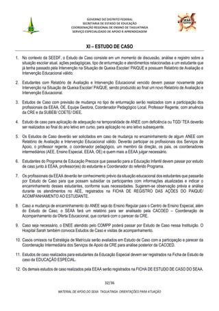 GOVERNO DO DISTRITO FEDERAL
SECRETARIA DE ESTADO DE EDUCAÇÃO
COORDENAÇÃO REGIONAL DE ENSINO DE TAGUATINGA
SERVIÇO ESPECIALIZADO DE APOIO À APRENDIZAGEM
32/36
MATERIAL DE APOIO DO SEAA TAGUATINGA: ORIENTAÇÕES PARA ATUAÇÃO
XI – ESTUDO DE CASO
1. No contexto da SEEDF, o Estudo de Caso consiste em um momento de discussão, análise e registro sobre a
situação escolar atual, ações pedagógicas, tipo de enturmação e atendimentos relacionadas a um estudante que
já tenha passado pela Intervenção na Situação de Queixa Escolar/ PAIQUE e possuam Relatório de Avaliação e
Intervenção Educacional válido.
2. Estudantes com Relatório de Avaliação e Intervenção Educacional vencido devem passar novamente pela
Intervenção na Situação de Queixa Escolar/ PAIQUE, sendo produzido ao final um novo Relatório de Avaliação e
Intervenção Educacional.
3. Estudos de Caso com previsão de mudança no tipo de enturmação serão realizados com a participação dos
profissionais da EEAA, OE, Equipe Gestora, Coordenador Pedagógico Local, Professor Regente, com anuência
da CRE e da SUBEB/ COETE/ DIEE.
4. Estudo de caso para aplicação de adequação na temporalidade de ANEE com deficiência ou TGD/ TEA deverão
ser realizados ao final do ano letivo em curso, para aplicação no ano letivo subsequente.
5. Os Estudos de Caso deverão ser solicitados em caso de mudança no encaminhamento de algum ANEE com
Relatório de Avaliação e Intervenção Educacional válido. Deverão participar os profissionais dos Serviços de
Apoio, o professor regente, o coordenador pedagógico, um membro da direção, os pais, os coordenadores
intermediários (AEE, Ensino Especial, EEAA, OE) e quem mais a EEAA julgar necessário.
6. Estudantes do Programa de Educação Precoce que passarão para a Educação Infantil devem passar por estudo
de caso junto à EEAA, professor(es) do estudante e Coordenador do referido Programa.
7. Os profissionais da EEAA deverão ter conhecimento prévio da situação educacional dos estudantes que passarão
por Estudo de Caso para que possam subsidiar os participantes com informações atualizadas e indicar o
encaminhamento desses estudantes, conforme suas necessidades. Sugerem-se observação prévia e análise
durante os atendimentos no AEE, registrados na FICHA DE REGISTRO DAS AÇÕES DO PAIQUE/
ACOMPANHAMENTO AO ESTUDANTE.
8. Caso a mudança de encaminhamento do ANEE seja do Ensino Regular para o Centro de Ensino Especial, além
do Estudo de Caso, o SEAA fará um relatório para ser analisado pela CACOED – Coordenação de
Acompanhamento da Oferta Educacional, que contará com o parecer da CRE.
9. Caso seja necessário, o ENEE atendido pelo COMPP poderá passar por Estudo de Caso nessa Instituição. O
Hospital Sarah também convoca Estudos de Caso e visitas de acompanhamento.
10. Casos omissos na Estratégia de Matrícula serão avaliados em Estudo de Caso com a participação e parecer da
Coordenação Intermediária dos Serviços de Apoio da CRE para análise posterior da CACOED.
11. Estudos de caso realizados para estudantes da Educação Especial devem ser registrados na Ficha de Estudo de
caso da EDUCAÇÃO ESPECIAL.
12. Os demais estudos de caso realizados pela EEAA serão registrados na FICHA DE ESTUDO DE CASO DO SEAA.
 