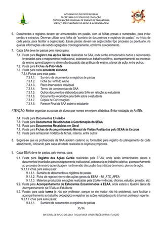 GOVERNO DO DISTRITO FEDERAL
SECRETARIA DE ESTADO DE EDUCAÇÃO
COORDENAÇÃO REGIONAL DE ENSINO DE TAGUATINGA
SERVIÇO ESPECIALIZADO DE APOIO À APRENDIZAGEM
35/36
MATERIAL DE APOIO DO SEAA TAGUATINGA: ORIENTAÇÕES PARA ATUAÇÃO
6. Documentos e registros devem ser armazenados em pastas, com as folhas presas e numeradas, para evitar
perdas e extravios. Deve-se utilizar uma folha de “sumário de documentos e registros de pastas”, no início de
cada pasta, para facilitar a organização. Essas pastas devem ser organizadas tipo processo ou prontuário, na
qual as informações vão sendo agregadas cronologicamente, conforme o recebimento.
7. Cada SAA deve ter pastas pelo menos para:
7.1. Pasta para Registro das Ações Gerais realizadas na SAA, onde serão armazenados dados e documentos
levantados para o mapeamento institucional, assessoria ao trabalho coletivo, acompanhamento ao processo
de ensino aprendizagem na dimensão discussão das práticas de ensino, planos de ação, entre outros.
7.2. Pasta para Fichas de Prioridade
7.3. Pasta para cada estudante atendido
7.3.1.Fichas para esta pasta:
7.3.1.1. Sumário de documentos e registros de pastas
7.3.1.2. Ficha de Perfil do Aluno
7.3.1.3. Plano Interventivo Individual
7.3.1.4. Termo de compromisso da SAA
7.3.1.5. Outros documentos elaborados pela SAA em relação ao estudante
7.3.1.6. Documentos recebidos pela SAA sobre o estudante
7.3.1.7. Cópias de Convocações
7.3.1.8. Parecer Final da SAA sobre o estudante
ATENÇÃO: Melhor organizar as pastas de alunos por nomes em ordem alfabética. Evitar rotulação de ANEEs.
7.4. Pasta para Documentos Enviados
7.5. Pasta para Documentos Relacionados à Coordenação do SEAA
7.6. Pasta para Documentos Recebidos em Geral
7.7. Pasta para Fichas de Acompanhamento Mensal de Visitas Realizadas pelo SEAA às Escolas
7.8. Pasta para armazenar modelos de fichas, roteiros, entre outros
8. Sugere-se que os profissionais da SAA adotem caderno ou formulário para registro do planejamento de cada
atendimento, indicando para cada atividade realizada os objetivos propostos.
9. Cada EEAA deve ter pastas, pelo menos, para:
9.1. Pasta para Registro das Ações Gerais realizadas pela EEAA, onde serão armazenados dados e
documentos levantados para o mapeamento institucional, assessoria ao trabalho coletivo, acompanhamento
ao processo de ensino aprendizagem na dimensão discussão das práticas de ensino, planos de ação.
9.1.1.Fichas para essa pasta:
9.1.1.1. Sumário de documentos e registros de pastas
9.1.1.2. Ficha de registro interno das ações gerais da EEAA – MI_ATC_APEA
9.1.1.3. Materiais produzidos em ações realizadas pela EEAA (vivências, oficinas, estudos, projetos, etc)
9.2. Pasta para Acompanhamento de Estudantes Encaminhados à EEAA, onde estará o Quadro Geral de
Acompanhamento da EEAA ao Estudante
9.3. Pastas para cada turma (e não por professor, porque se ele mudar não há problema), para facilitar o
acompanhamento ao trabalho pedagógico e registrar as ações realizadas junto à turma/ professor regente.
9.3.1.Fichas para essa pasta:
9.3.1.1. Sumário de documentos e registros de pastas
 
