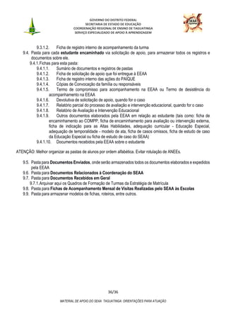 GOVERNO DO DISTRITO FEDERAL
SECRETARIA DE ESTADO DE EDUCAÇÃO
COORDENAÇÃO REGIONAL DE ENSINO DE TAGUATINGA
SERVIÇO ESPECIALIZADO DE APOIO À APRENDIZAGEM
36/36
MATERIAL DE APOIO DO SEAA TAGUATINGA: ORIENTAÇÕES PARA ATUAÇÃO
9.3.1.2. Ficha de registro interno de acompanhamento da turma
9.4. Pasta para cada estudante encaminhado via solicitação de apoio, para armazenar todos os registros e
documentos sobre ele.
9.4.1.Fichas para esta pasta:
9.4.1.1. Sumário de documentos e registros de pastas
9.4.1.2. Ficha de solicitação de apoio que foi entregue à EEAA
9.4.1.3. Ficha de registro interno das ações do PAIQUE
9.4.1.4. Cópias de Convocação da família ou responsáveis
9.4.1.5. Termo de compromisso para acompanhamento na EEAA ou Termo de desistência do
acompanhamento na EEAA
9.4.1.6. Devolutiva de solicitação de apoio, quando for o caso
9.4.1.7. Relatório parcial do processo de avaliação e intervenção educacional, quando for o caso
9.4.1.8. Relatório de Avaliação e Intervenção Educacional
9.4.1.9. Outros documentos elaborados pela EEAA em relação ao estudante (tais como: ficha de
encaminhamento ao COMPP, ficha de encaminhamento para avaliação ou intervenção externa,
ficha de indicação para as Altas Habilidades, adequação curricular - Educação Especial,
adequação de temporalidade - modelo de ata, ficha de casos omissos, ficha de estudo de caso
da Educação Especial ou ficha de estudo de caso do SEAA)
9.4.1.10. Documentos recebidos pela EEAA sobre o estudante
ATENÇÃO: Melhor organizar as pastas de alunos por ordem alfabética. Evitar rotulação de ANEEs.
9.5. Pasta para Documentos Enviados, onde serão armazenados todos os documentos elaborados e expedidos
pela EEAA
9.6. Pasta para Documentos Relacionados à Coordenação do SEAA
9.7. Pasta para Documentos Recebidos em Geral
9.7.1.Arquivar aqui os Quadros de Formação de Turmas da Estratégia de Matrícula
9.8. Pasta para Fichas de Acompanhamento Mensal de Visitas Realizadas pelo SEAA às Escolas
9.9. Pasta para armazenar modelos de fichas, roteiros, entre outros.
 